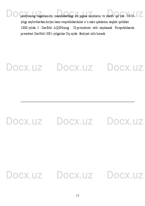 jarayoning   tugallanishi   mamlakatdagi   ko`pgina   nizolarni   to`xtatib   qo`ydi.   1876-
yilgi saylovlardan keyin ham respublikachilar o`z mav qealarini saqlab qoldilar.
1880-yilda   J.   Garfeld   AQSHning     20-prezidenti   etib   saylanadi.   Respublikachi
president Garfeld 1881-yilgacha Oq uyda  faoliyat olib boradi.
    
     
17 