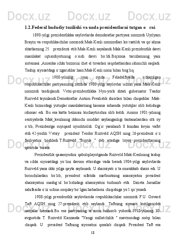 1.2.Federal hududiy tuzilishi va unda prezidentlarni tutgan o rni
       1890-yilgi prezidentlikka saylovlarda demokratlar partiyasi nomzodi Uyilyam
Brayin va respublikachilar nomzodi Mak-Kenli nomzodlari ko`rsatildi va qo`ahma
shtatlarning 25  prezidenti etib Mak-Kenli sayalandi.Mak-Kenli prezidentlik davri	

mamlakat   iqtisodiyotining   o`sish   davri   bo`ldi.Bojxona   tarixlarining   yani
sistemasi ,Amerika ichki bozorini chet el tovarlari raqobatlaridan ishonchli saqladi.
Tashqi siyosatdagi o`zgarishlar ham Mak-Kenli nomi bilan bog`liq. 
1900-yilning   iyun   oyida   Feladelfiyada   o`tkazilgan
respublikachilar partiyasining zezdida 1900-yilgi saylovlar uchun yana Mak-Kenli
nomzodi   tasdiqlandi.   Vetsi-prezidentlikka   Nyu-york   shtati   gubernator   Teador
Ruzveld tayinlandi.Demokratlar Antiim Prealistik shiorlari  bilan chiqadilar. Mak-
Kenli   biznisdagi  yutuqlar  mamlakatning  hamma  sohasida   yututqlar  olib  kelishiga
ishonar   edi.   Bu   esa   katta   beznisni   kuchaytirishni   olib   keldi.   Ammo   1901-yilning
sentiyabrda   Mak_kenlining   ikkinchi   muddat   saylanganligi   tantanalaridan   olti   oy
o`tib,   Prezidentga   suyiqasd   uyushtirildi.   Og`ir   yaralanib   8   kundan   keyin   vafot
etdi.42-yoshli   Vetsiy   prezident   Teodor   Ruzveld   AQSH   ning   26-prezidenti   o`z	

faoliyatini   boshladi.T.Ruzveld   Buyuk     deb   atashga   loyiq   prezidentlarning	
 
qatorida  turadi.
             Prezidentlik qasamyodini  qabulqilayotganda Ruzveld Mak-Kenlining tashqi
va   ichki   siyosatdagi   yo`lini   davom   ettirishga   vada   beradi.1904-yilgi   saylovlarda
Ruzveld yana ikki yilga qayta saylanadi. U shaxsiyati o`ta murakkab shaxs edi. U
birinchilardan   bo`lib,   president   sifatida   matbuotning   axamiyatini   president
shaxsiyatini   mashg`ul   bo`lishidagi   ahamiyatini   tushunib   etdi.   Gazeta   Jurnallar
sahifasida o`zi uchun noqulay bo`lgan habarlarni chiqishiga yo`l qo`ymadi.
            1908-yilgi   presidentlik   saylovlarida   respublikachilar   nomzodi   F.U.   Govard
Taft   AQSH   ning   27-prezidenti   etib   saylandi.   Taftning   siyosati   kutilganidek
natijalar   bermadi.Bu   esa   partiyaning   ta`sirini   tushurib   yubordi.1910-yilning   30-
avgustida   T.   Ruzveld   Kanzasda   Yangi   millatchilik     mavzusidagi   nutqi   bilan
 
chiqadi.   U     president   Taftning   siyosatini   qoralab   chiqadi.   President   Taft   esa
18 