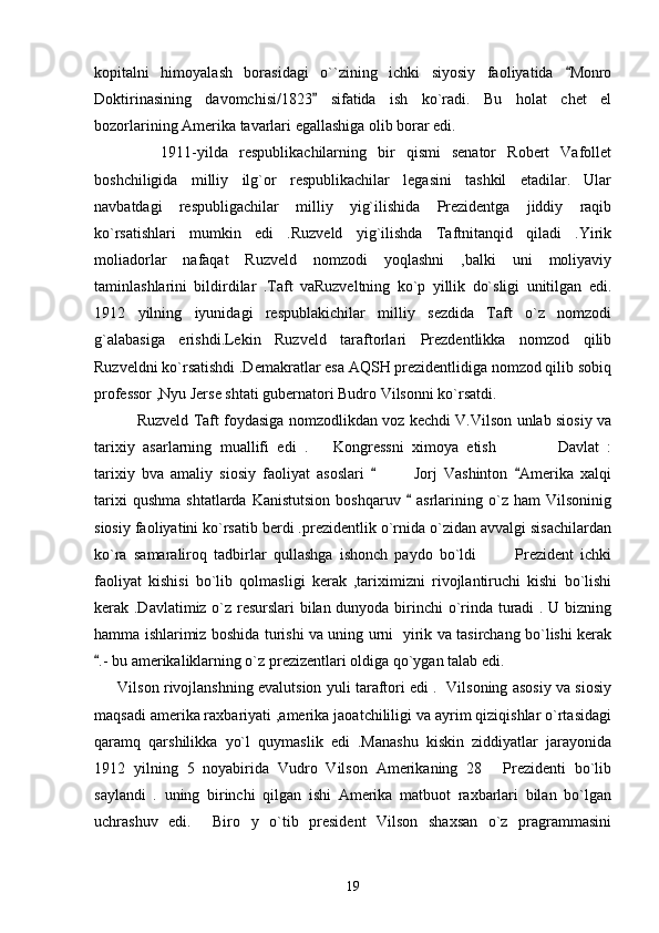 kopitalni   himoyalash   borasidagi   o``zining   ichki   siyosiy   faoliyatida   Monro
Doktirinasining   davomchisi/1823   sifatida   ish   ko`radi.   Bu   holat   chet   el	

bozorlarining Amerika tavarlari egallashiga olib borar edi.
            1911-yilda   respublikachilarning   bir   qismi   senator   Robert   Vafollet
boshchiligida   milliy   ilg`or   respublikachilar   legasini   tashkil   etadilar.   Ular
navbatdagi   respubligachilar   milliy   yig`ilishida   Prezidentga   jiddiy   raqib
ko`rsatishlari   mumkin   edi   .Ruzveld   yig`ilishda   Taftnitanqid   qiladi   .Yirik
moliadorlar   nafaqat   Ruzveld   nomzodi   yoqlashni   ,balki   uni   moliyaviy
taminlashlarini   bildirdilar   .Taft   vaRuzveltning   ko`p   yillik   do`sligi   unitilgan   edi.
1912   yilning   iyunidagi   respublakichilar   milliy   sezdida   Taft   o`z   nomzodi
g`alabasiga   erishdi.Lekin   Ruzveld   taraftorlari   Prezdentlikka   nomzod   qilib
Ruzveldni ko`rsatishdi .Demakratlar esa AQSH prezidentlidiga nomzod qilib sobiq
professor ,Nyu Jerse shtati gubernatori Budro Vilsonni ko`rsatdi.
                 Ruzveld Taft foydasiga nomzodlikdan voz kechdi V.Vilson unlab siosiy va
tarixiy   asarlarning   muallifi   edi   . Kongressni   ximoya   etish       Davlat   :
  
tarixiy   bva   amaliy   siosiy   faoliyat   asoslari       Jorj   Vashinton   Amerika   xalqi	
 	
tarixi   qushma   shtatlarda   Kanistutsion   boshqaruv     asrlarining  o`z   ham   Vilsoninig	

siosiy faoliyatini ko`rsatib berdi .prezidentlik o`rnida o`zidan avvalgi sisachilardan
ko`ra   samaraliroq   tadbirlar   qullashga   ishonch   paydo   bo`ldi     Prezident   ichki	

faoliyat   kishisi   bo`lib   qolmasligi   kerak   ,tariximizni   rivojlantiruchi   kishi   bo`lishi
kerak .Davlatimiz o`z resurslari bilan dunyoda birinchi o`rinda turadi . U bizning
hamma ishlarimiz boshida turishi va uning urni   yirik va tasirchang bo`lishi kerak
.- bu amerikaliklarning o`z prezizentlari oldiga qo`ygan talab edi. 	

       Vilson rivojlanshning evalutsion yuli taraftori edi .   Vilsoning asosiy va siosiy
maqsadi amerika raxbariyati ,amerika jaoatchililigi va ayrim qiziqishlar o`rtasidagi
qaramq   qarshilikka   yo`l   quymaslik   edi   .Manashu   kiskin   ziddiyatlar   jarayonida
1912   yilning   5   noyabirida   Vudro   Vilson   Amerikaning   28   Prezidenti   bo`lib	

saylandi   .   uning   birinchi   qilgan   ishi   Amerika   matbuot   raxbarlari   bilan   bo`lgan
uchrashuv   edi.     Biro   y   o`tib   president   Vilson   shaxsan   o`z   pragrammasini
19 
