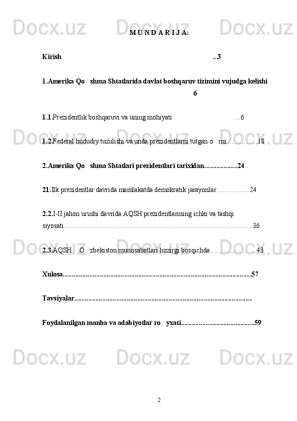 M U N D A R I J A:
Kirish ...3
1 .Amerika Qo shma Shtatlarida davlat boshqaruv tizimini vujudga kelishi	
 
 6
1.1. Prezidentlik boshqaruvi va uning mohiyati ....6	

1.2. Federal hududiy tuzulishi va unda prezidentlarni tutgan o rni..................18	

2.Amerika Qo shma Shtatlari prezidentlari tarixidan...................24	

21. Ilk prezidentlar davrida mamlakatda demokratik jarayonlar...................24
2.2. I-II jahon urushi davrida AQSH prezidentlarining ichki va tashqi 
siyosati............................................................................................................36
2.3. AQSH  O zbekiston munosabatlari hozirgi bosqichda...........................43	
 
   
Xulosa............................................................................................................57
Tavsiyalar......................................................................................................
Foydalanilgan manba va adabiyotlar ro yxati..........................................59	

2 
