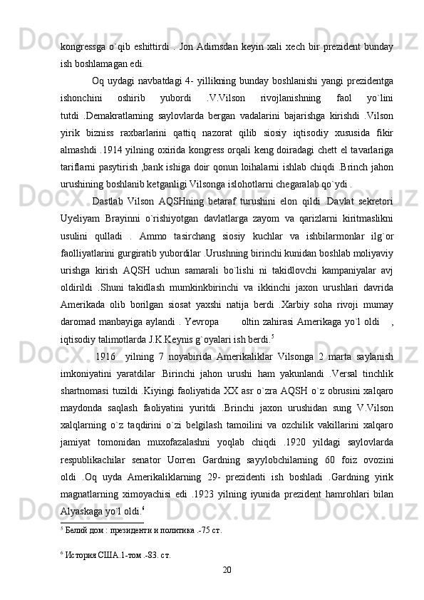kongressga   o`qib   eshittirdi   .   Jon   Adimsdan   keyin   xali   xech   bir   prezident   bunday
ish boshlamagan edi.
                 Oq uydagi  navbatdagi  4-  yillikning bunday  boshlanishi  yangi  prezidentga
ishonchini   oshirib   yubordi   .V.Vilson   rivojlanishning   faol   yo`lini
tutdi   .Demakratlarning   saylovlarda   bergan   vadalarini   bajarishga   kirishdi   .Vilson
yirik   bizniss   raxbarlarini   qattiq   nazorat   qilib   siosiy   iqtisodiy   xususida   fikir
almashdi .1914 yilning oxirida kongress orqali keng doiradagi chett el tavarlariga
tariflarni pasytirish ,bank ishiga doir qonun loihalarni ishlab chiqdi .Brinch jahon
urushining boshlanib ketganligi Vilsonga islohotlarni chegaralab qo`ydi .  
              Dastlab   Vilson   AQSHning   betaraf   turushini   elon   qildi   .Davlat   sekretori
Uyeliyam   Brayinni   o`rishiyotgan   davlatlarga   zayom   va   qarizlarni   kiritmaslikni
usulini   qulladi   .   Ammo   tasirchang   siosiy   kuchlar   va   ishbilarmonlar   ilg`or
faolliyatlarini gurgiratib yubordilar .Urushning birinchi kunidan boshlab moliyaviy
urishga   kirish   AQSH   uchun   samarali   bo`lishi   ni   takidlovchi   kampaniyalar   avj
oldirildi   .Shuni   takidlash   mumkinkbirinchi   va   ikkinchi   jaxon   urushlari   davrida
Amerikada   olib   borilgan   siosat   yaxshi   natija   berdi   .Xarbiy   soha   rivoji   mumay
daromad manbayiga aylandi . Yevropa   oltin zahirasi Amerikaga yo`l oldi  , 
iqtisodiy talimotlarda J.K.Keynis g`oyalari ish berdi. 5
    
              1916     yilning   7   noyabirida   Amerikaliklar   Vilsonga   2   marta   saylanish
imkoniyatini   yaratdilar   .Birinchi   jahon   urushi   ham   yakunlandi   .Versal   tinchlik
shartnomasi  tuzildi  .Kiyingi  faoliyatida XX asr  o`zra AQSH o`z  obrusini  xalqaro
maydonda   saqlash   faoliyatini   yuritdi   .Brinchi   jaxon   urushidan   sung   V.Vilson
xalqlarning   o`z   taqdirini   o`zi   belgilash   tamoilini   va   ozchilik   vakillarini   xalqaro
jamiyat   tomonidan   muxofazalashni   yoqlab   chiqdi   .1920   yildagi   saylovlarda
respublikachilar   senator   Uorren   Gardning   sayylobchilarning   60   foiz   ovozini
oldi   .Oq   uyda   Amerikaliklarning   29-   prezidenti   ish   boshladi   .Gardning   yirik
magnatlarning   ximoyachisi   edi   .1923   yilning   iyunida   prezident   hamrohlari   bilan
Alyaskaga yo`l oldi. 6
  
5
 Белий дом : президенти и политика .-75 ст.
6
  История США.1-том .-83. ст.
20 
