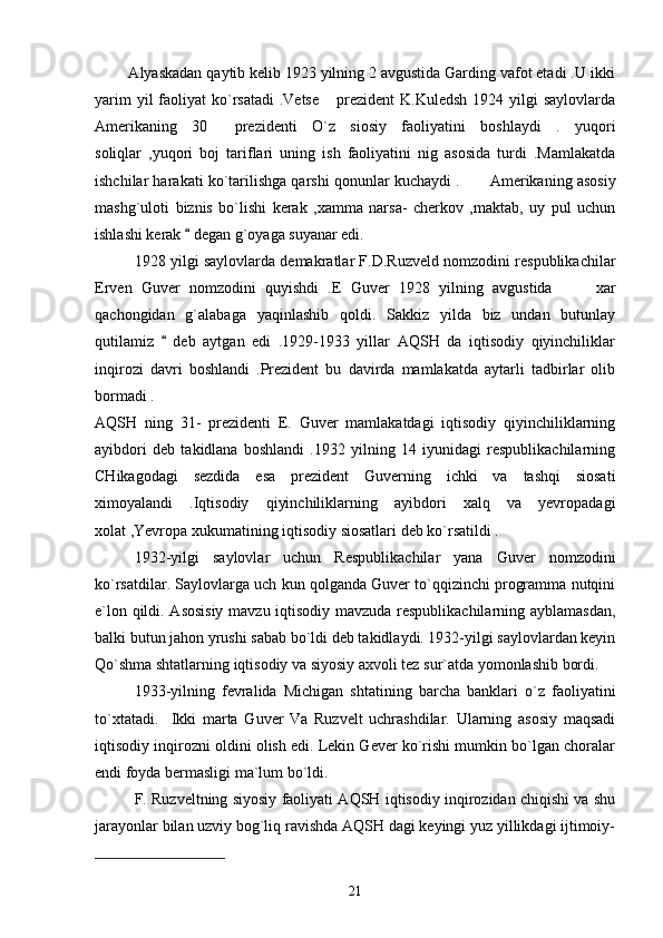         Alyaskadan qaytib kelib 1923 yilning 2 avgustida Garding vafot etadi .U ikki
yarim  yil  faoliyat  ko`rsatadi  .Vetse   prezident  K.Kuledsh  1924 yilgi  saylovlarda
Amerikaning   30   prezidenti   O`z   siosiy   faoliyatini   boshlaydi   .   yuqori	

soliqlar   ,yuqori   boj   tariflari   uning   ish   faoliyatini   nig   asosida   turdi   .Mamlakatda
ishchilar harakati ko`tarilishga qarshi qonunlar kuchaydi .  	
 Amerikaning asosiy
mashg`uloti   biznis   bo`lishi   kerak   ,xamma   narsa-   cherkov   ,maktab,   uy   pul   uchun
ishlashi kerak   degan g`oyaga suyanar edi.	

1928 yilgi saylovlarda demakratlar F.D.Ruzveld nomzodini respublikachilar
Erven   Guver   nomzodini   quyishdi   .E   Guver   1928   yilning   avgustida     xar	

qachongidan   g`alabaga   yaqinlashib   qoldi.   Sakkiz   yilda   biz   undan   butunlay
qutilamiz     deb   aytgan   edi   .1929-1933   yillar   AQSH   da   iqtisodiy   qiyinchiliklar	

inqirozi   davri   boshlandi   .Prezident   bu   davirda   mamlakatda   aytarli   tadbirlar   olib
bormadi .
AQSH   ning   31-   prezidenti   E.   Guver   mamlakatdagi   iqtisodiy   qiyinchiliklarning
ayibdori   deb   takidlana   boshlandi   .1932   yilning   14   iyunidagi   respublikachilarning
CHikagodagi   sezdida   esa   prezident   Guverning   ichki   va   tashqi   siosati
ximoyalandi   .Iqtisodiy   qiyinchiliklarning   ayibdori   xalq   va   yevropadagi
xolat ,Yevropa xukumatining iqtisodiy siosatlari deb ko`rsatildi .  
1932-yilgi   saylovlar   uchun   Respublikachilar   yana   Guver   nomzodini
ko`rsatdilar. Saylovlarga uch kun qolganda Guver to`qqizinchi programma nutqini
e`lon qildi. Asosisiy  mavzu iqtisodiy mavzuda respublikachilarning ayblamasdan,
balki butun jahon yrushi sabab bo`ldi deb takidlaydi. 1932-yilgi saylovlardan keyin
Qo`shma shtatlarning iqtisodiy va siyosiy axvoli tez sur`atda yomonlashib bordi.
1933-yilning   fevralida   Michigan   shtatining   barcha   banklari   o`z   faoliyatini
to`xtatadi.     Ikki   marta   Guver   Va   Ruzvelt   uchrashdilar.   Ularning   asosiy   maqsadi
iqtisodiy inqirozni oldini olish edi. Lekin Gever ko`rishi mumkin bo`lgan choralar
endi foyda bermasligi ma`lum bo`ldi.
F. Ruzveltning siyosiy faoliyati AQSH iqtisodiy inqirozidan chiqishi va shu
jarayonlar bilan uzviy bog`liq ravishda AQSH dagi keyingi yuz yillikdagi ijtimoiy-
21 