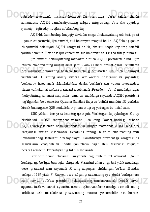 iqtisodiy   rivojlanish   hususida   kengroq   fikr   yuritishga   to`g`ri   keladi,   chunki
zamondoshi   AQSH   demokratiyasining   xalqaro   miqyosidagi   o`rni   shu   quyidagi
ijtimoiy  iqtisodiy rivojlanish bilan bog`liq.
AQSHda ham boshqa huquqiy davlatlar singari hokimyatning uch turi, ya`ni
, qonun chiqaruvchi, ijro etuvchi, sud hokimyati mavjud bo`lib, AQSHning qonun
chiqaruvchi   hokimyati   AQSH   kongressi   bo`lib,   biz   shu   haqda   keyinroq   batafsil
yoritib beramiz.  Hozir esa ijro etuvchi va sud hokimyati to`g`risida fikr yuritamiz.
Ijro   etuvchi   hokimyat т ning   markaziu   o`rnida   AQSH   prezidenti   turadi   .Ijro
etuvchi   xokimyatning   muassalarida   jami   2966773   kishi   hizmat   qiladi.   Shtatlarda
o`z   mamuriy   organlaring   boshida   turuvchi   gubernatorlar   ijro   ituchi   hokimyat
xisoblanadi   .O`larning   asosiy   vazifasi   o`z   –o`zini   boshqaruv   va   joylardagi
boshqaruv   hisoblanadi   .Mamlakatdagi   davlat   boshlig`i   eng   yuqori   lavozimdagi
shaxis va hukumat raxbari prezident xisoblanadi .Prezident to`rt til muddatga ,agar
faoliyatininig   samarasi   natijasida     yana   bir   muddatga   saylandi   .AQSH   prezidenti
tug`ilgandan beri Amerika Qushma Shtatlari fuqorosi bulishi mumkin .36 yoshdan
kichik bulmagan,AQSH xududida 14yildan ortiqroq yashagan bo`lishi lozim.
1800 yildan   beri prezidentning qarorgohi Vashingtonda joylashgan .Oq uy
hisoblanadi   .AQSH   daprezident   vakoloti   juda   keng   .Davlat   boshlig`i   sifatida
AQSH   xarbiy   kuchlari   bosh   qumondoni   va   xalqaro   maydonda   AQSH   ning   oliy
darajadagi   raxbari   xisoblanadi   .Senatning   roziligi   bilan   u   hukumatning   turli
lovozimlaridagi  kishilarni  o`zi   tayinlaydi   .Konstitutsiya   prezdentiga   kongressning
sessiyalarini   chaqirish   va   Feodal   qonunlarini   bajarilishini   tekshirish   xuquqini
beradi.Prezident O`z partiyasinig lidiri hisoblanadi .    
Prezident   qonun   chiqarish   jarayonida   eng   muhum   rol   o`ynaydi.   Qonun
kuchiga ega bo`lgan buyruqlar chiqaradi .Prezident bilan birga turt yillik muddatga
vese-   prezident   xam   saylanadi   .O`ning   xuquqlari   cheklangan   bo`ladi   .Bundan
tashqari   1939  yilda   F.   Ruzvelt   asos   solgan   prezidentning   ijro   etuchi   boshqarmasi
xam   mavjud   bo`lib,u   prezident   xokimyatining   mustaxkamlash   ,kuchli   davlat
apparati tuzib va davlat siyosatini nazorat qilish vazifasini amalga oshiradi .uning
tarkibida   turli   masalalarda   prezidentning   maxsus   yordamchilar   ish   ko`radi.
22 