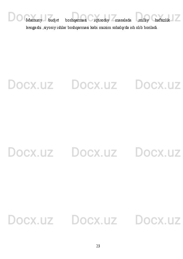 Mamuriy   budjet   boshqarmasi   .iqtisodiy   masalada   ,milliy   hafsizlik
kengashi ,siyosiy ishlar boshqarmasi kabi muxim sohalqrda ish olib boriladi.  
   
    
23 