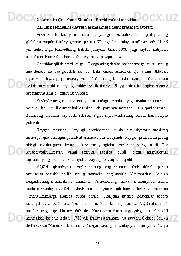 2 . Amerika Qo shma Shtatlari  Prezidentlari tarixidan
2.1. Ilk prezidenlar davrida mamlakatda demokratik jarayonlar
Prezidentlik   faoliyatini   olib   borganligi   ,respublikachilar   partiyasining
g`alabasi   xaqida   Garbiy   german   jurnali   Shpegel   shunday   takidlagan   edi:   1933	
  
yili   hukumatga   Ruzveltning   kelishi   jarayoni   bilan   1980   yilgi   saylov   natijalari
o xshash. Ham ichki ham tashqi siyosatda chuqur o z	
 
Garishlar qilish davri kelgan. Reyganning davlat boshqaruviga kelishi uning
tarafdorlari   ko rsatganidek   asr   bo lishi   emas,   Amerika   Qo shma   Shtatlari	
  
siyosiy   partiyaviy,   g oyaviy   yo nalishlarning   bo lishi   lozim .   Yana   shuni	
   
aytish   mumkinki   oq   uydagi   sakkiz   yillik   faoliyat   Reyganning   ko pgina   siyosiy	

programmalarni o zgartirib yubordi.	

Saylovlarning o tkazilishi ya ni undagi demokratiy g oyalar shu natijani	
  
berdiki,   ko pchilik   amerikaliklarning   ikki   partipya   nomzodi   ham   qoniqtirmadi.	

Bularning   barchasi   saylovda   ishtrok   etgan   saylovchilarning   sonini   kamayti[rib
yubordi. 
Reygan   urushdan   keyingi   prezidentlar   ichida   o`z   siyosatinikuchliroq
tashviqot qila oladigan president sifatida nom chiqaradi .Reygan prezidentligining
ohirgi   davirlarigacha   biroz       keyinroq   yangicha   rivojlanish   yuliga   o`tdi   .O`z
iqtisodiyotininisbatan   yangi   texnika   asosida   qurdi   .o`zga   mamlakatlar
tajribasi ,yangi ixtiro va kashfiyotlar xayotga tezroq tadbiq etildi. 
AQSH   iqtisodiyoti   rivojlanishining   eng   muhum   jihati   ikkichi   guruh
omillariga   tegishli   bo`lib   ,uning   ravnaqini   eng   avvalo   ,Yevropadan     kuchib
kelganlarning   ilmi,mehnati   taminladi   .   Amerikadagi   mavjud   imkoniyatlar   ishchi
kuchiga   muhtoj   edi.   SHu   tufayli   nisbatan   yuqori   ish   haqi   to`landi   va   mashina
mehanizimlarga   alohida   etibor   berildi   .Xorijdan   kuchib   keluchilar   toboro	

ko`paydi .Agar XIX asrda Yevropa aholisi 2 marta o`sgan bo`lsa .AQSh aholisi 14
barobar   ortganligi   fikrimiz   dalilidir   .Xozir   xam   Amerikaga   yiliga   o`rtacha   700
ming aholi ko`chib keladi .1782 yili fransus agranomi   va sayyohi Gektior Senjen
de Krevekor  Amerikalik kim o`zi ? degan savolga shunday javob bergandi:  U yo	
 
24 