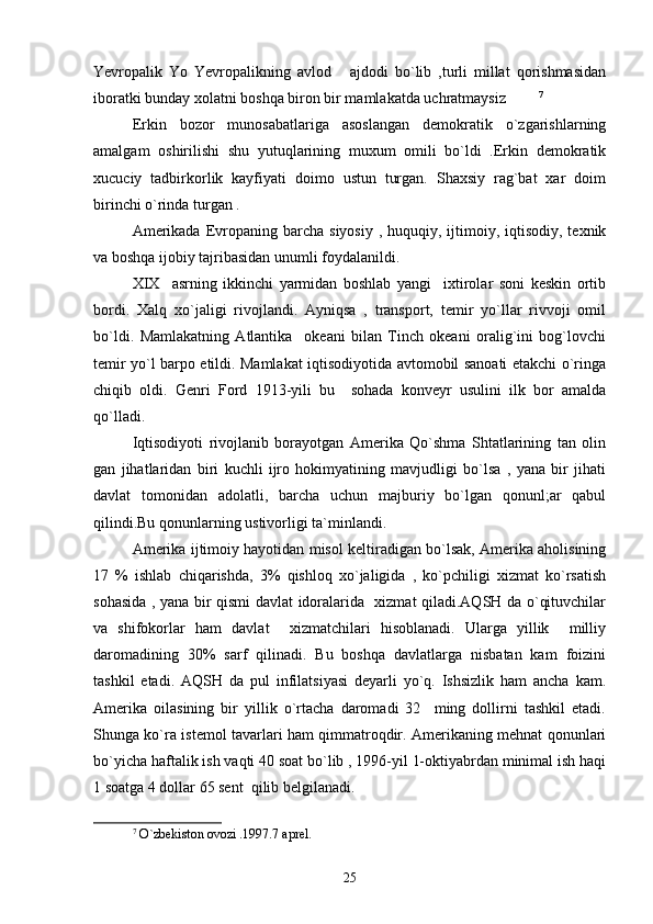 Yevropalik   Yo   Yevropalikning   avlod   ajdodi   bo`lib   ,turli   millat   qorishmasidan
iboratki bunday xolatni boshqa biron bir mamlakatda uchratmaysiz   	
 7
    
Erkin   bozor   munosabatlariga   asoslangan   demokratik   o`zgarishlarning
amalgam   oshirilishi   shu   yutuqlarining   muxum   omili   bo`ldi   .Erkin   demokratik
xucuciy   tadbirkorlik   kayfiyati   doimo   ustun   turgan.   Shaxsiy   rag`bat   xar   doim
birinchi o`rinda turgan .
Amerikada  Evropaning  barcha  siyosiy  , huquqiy,  ijtimoiy,  iqtisodiy, texnik
va boshqa ijobiy tajribasidan unumli foydalanildi.
XIX     asrning   ikkinchi   yarmidan   boshlab   yangi     ixtirolar   soni   keskin   ortib
bordi.   Xalq   xo`jaligi   rivojlandi.   Ayniqsa   ,   transport,   temir   yo`llar   rivvoji   omil
bo`ldi.   Mamlakatning   Atlantika     okeani   bilan   Tinch   okeani   oralig`ini   bog`lovchi
temir yo`l barpo etildi. Mamlakat iqtisodiyotida avtomobil sanoati etakchi o`ringa
chiqib   oldi.   Genri   Ford   1913-yili   bu     sohada   konveyr   usulini   ilk   bor   amalda
qo`lladi.
Iqtisodiyoti   rivojlanib   borayotgan   Amerika   Qo`shma   Shtatlarining   tan   olin
gan   jihatlaridan   biri   kuchli   ijro   hokimyatining   mavjudligi   bo`lsa   ,   yana   bir   jihati
davlat   tomonidan   adolatli,   barcha   uchun   majburiy   bo`lgan   qonunl;ar   qabul
qilindi.Bu qonunlarning ustivorligi ta`minlandi.
Amerika ijtimoiy hayotidan misol keltiradigan bo`lsak, Amerika aholisining
17   %   ishlab   chiqarishda,   3%   qishloq   xo`jaligida   ,   ko`pchiligi   xizmat   ko`rsatish
sohasida , yana bir qismi davlat idoralarida   xizmat qiladi.AQSH da o`qituvchilar
va   shifokorlar   ham   davlat     xizmatchilari   hisoblanadi.   Ularga   yillik     milliy
daromadining   30%   sarf   qilinadi.   Bu   boshqa   davlatlarga   nisbatan   kam   foizini
tashkil   etadi.   AQSH   da   pul   infilatsiyasi   deyarli   yo`q.   Ishsizlik   ham   ancha   kam.
Amerika   oilasining   bir   yillik   o`rtacha   daromadi   32     ming   dollirni   tashkil   etadi.
Shunga ko`ra istemol tavarlari ham qimmatroqdir. Amerikaning mehnat qonunlari
bo`yicha haftalik ish vaqti 40 soat bo`lib , 1996-yil 1-oktiyabrdan minimal ish haqi
1 soatga 4 dollar 65 sent  qilib belgilanadi. 
7
  O`zbekiston ovozi .1997.7 aprel.
25 