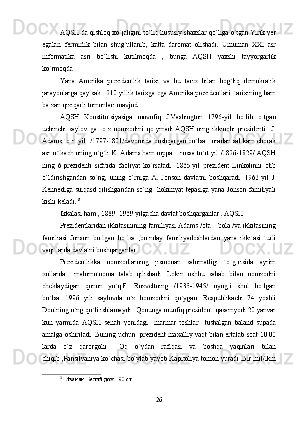 AQSH da qishloq xo`jaligini to`liq hususiy shaxslar qo`liga o`tgan.Yirik yer
egalari   fermirlik   bilan   shug`ullanib,   katta   daromat   olishadi.   Umuman   XXI   asr
informatika   asri   bo`lishi   kutilmoqda   ,   bunga   AQSH   yaxshi   tayyorgarlik
ko`rmoqda.
Yana   Amerika   prezidentlik   tarixi   va   bu   tarix   bilan   bog`liq   demokratik
jarayonlarga qaytsak , 210 yillik tarixga ega Amerika prezidentlari  tarixining ham
ba`zan qiziqarli tomonlari mavjud.
AQSH   Konstitutsiyasiga   muvofiq   J.Vashington   1796-yil   bo`lib   o`tgan
uchinchi   saylov   ga     o`z   nomzodini   qo`ymadi.AQSH   ning   ikkinchi   prezidenti     J.
Adams to`rt yil   /1797-1801/davomida boshqargan bo`lsa , oradan sal kam chorak
asr o`tkach uning o`g`li K. Adams ham roppa  rossa to`rt yil /1826-1829/ AQSH
ning   6-prezidenti   sifatida   faoliyat   ko`rsatadi.   1865-yil   prezident   Linkolinni   otib
o`ldirishgandan   so`ng,   uning   o`rniga   A.   Jonson   davlatni   boshqaradi.   1963-yil   J.
Kennediga suiqasd qilishgandan so`ng   hokimyat  tepasiga yana Jonson  familiyali
kishi keladi.  8
 
Ikkalasi ham , 1889- 1969 yilgacha davlat boshqarganlar . AQSH 
Prezidentlaridan ikkitasinining familiyasi Adams /ota  bola /va ikkitasining	

familiasi   Jonson   bo`lgan   bo`lsa   ,bo`nday   familiyadoshlardan   yana   ikkitasi   turli
vaqitlarda davlatni boshqarganlar .  
Prezidentlikka   nomzodlarning   jismonan   salomatligi   to`g`risida   ayrim
xollarda     malumotnoma   talab   qilishadi   .Lekin   ushbu   sabab   bilan   nomzodni
cheklaydigan   qonun   yo`q.F.   Ruzveltning   /1933-1945/   oyog`i   shol   bo`lgan
bo`lsa   ,1996   yili   saylovda   o`z   homzodini   qo`ygan   .Respublikachi   74   yoshli
Doulning o`ng qo`li ishlamaydi . Qonunga muofiq prezident  qasamyodi 20 yanvar
kun   yarmida   AQSH   senati   yonidagi     marmar   toshlar     tushalgan   baland   supada
amalga oshiriladi .Buning uchun   prezident maxalliy vaqt bilan ertalab soat 10.00
larda   o`z   qarorgohi   Oq   o`ydan   rafiqasi   va   boshqa   yaqinlari   bilan	

chiqib ,Pansilvaniya ko`chasi bo`ylab yayob Kapitoliya tomon yuradi .Bir mil/Ikm
8
    Иванян. Белий дом  -90   ст . 
26 