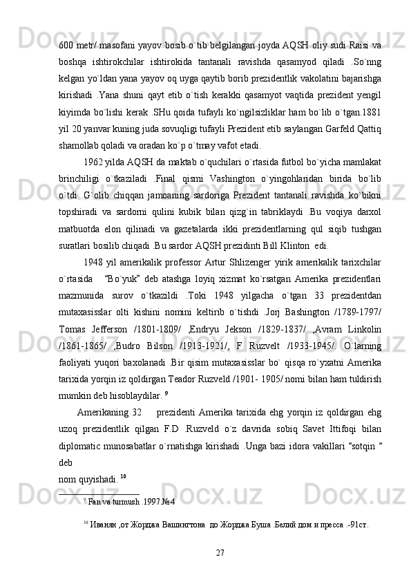 600 metr/ masofani yayov bosib o`tib belgilangan joyda AQSH oliy sudi Raisi va
boshqa   ishtirokchilar   ishtirokida   tantanali   ravishda   qasamyod   qiladi   .So`nng
kelgan yo`ldan yana yayov oq uyga qaytib borib prezidentlik vakolatini bajarishga
kirishadi   .Yana   shuni   qayt   etib   o`tish   kerakki   qasamyot   vaqtida   prezident   yengil
kiyimda bo`lishi kerak .SHu qoida tufayli ko`ngilsizliklar ham bo`lib o`tgan.1881
yil 20 yanvar kuning juda sovuqligi tufayli Prezident etib saylangan Garfeld Qattiq
shamollab qoladi va oradan ko`p o`tmay vafot etadi .       
1962 yilda AQSH da maktab o`quchilari o`rtasida futbol bo`yicha mamlakat
brinchiligi   o`tkaziladi   .Final   qismi   Vashington   o`yingohlaridan   birida   bo`lib
o`tdi   .G`olib   chiqqan   jamoaning   sardoriga   Prezident   tantanali   ravishda   ko`bikni
topshiradi   va   sardorni   qulini   kubik   bilan   qizg`in   tabriklaydi   .Bu   voqiya   darxol
matbuotda   elon   qilinadi   va   gazetalarda   ikki   prezidentlarning   qul   siqib   tushgan
suratlari bosilib chiqadi .Bu sardor AQSH prezidinti Bill Klinton  edi.
1948   yil   amerikalik   professor   Artur   Shlizenger   yirik   amerikalik   tarixchilar
o`rtasida       Bo`yuk   deb   atashga   loyiq   xizmat   ko`rsatgan   Amerika   prezidentlari 
mazmunida   surov   o`tkazildi   .Toki   1948   yilgacha   o`tgan   33   prezidentdan
mutaxasisslar   olti   kishini   nomini   keltirib   o`tishdi   .Jorj   Bashington   /1789-1797/
Tomas   Jefferson   /1801-1809/   ,Endryu   Jekson   /1829-1837/   ,Avram   Linkolin
/1861-1865/   ,Budro   Bilson   /1913-1921/,   F   Ruzvelt   /1933-1945/.   O`larning
faoliyati   yuqori   baxolanadi   .Bir   qisim   mutaxasisslar   bo`   qisqa   ro`yxatni   Amerika
tarixida yorqin iz qoldirgan Teador Ruzveld /1901- 1905/ nomi bilan ham tuldirish
mumkin deb hisoblaydilar.  9
   
          Amerikaning   32     prezidenti   Amerika   tarixida   ehg   yorqin   iz   qoldirgan   ehg	

uzoq   prezidentlik   qilgan   F.D   .Ruzveld   o`z   davrida   sobiq   Savet   Ittifoqi   bilan
diplomatic  munosabatlar  o`rnatishga   kirishadi   .Unga  bazi  idora  vakillari   sotqin 	
 
deb 
nom quyishadi.  10
 
9
  Fan   va   turmush  .1997. № 4 
10
  Иванян ,от Жорджа Вашингтона  до Жорджа Буша .Белий дом и пресса .-91 ст . 
27 