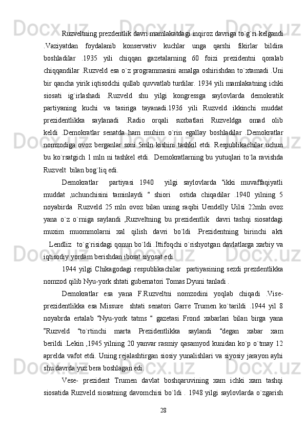 Ruzveltning   prezdentlik   davri   mamlakatdagi   inqiroz   davriga   to ` g ` ri   kelgandi
. Vaziyatdan   foydalanib   konservativ   kuchlar   unga   qarshi   fikirlar   bildira
boshladilar   .1935   yili   chiqqan   gazetalarning   60   foizi   prezidentni   qoralab
chiqqandilar   . Ruzveld   esa   o ` z   programmasini   amalga   oshirishdan   to ` xtamadi   . Uni
bir   qancha   yirik   iqtisodchi   qullab   quvvatlab   turdilar .  1934 yili mamlakatning ichki
siosati   ig`irlashadi   .Ruzveld   shu   yilgi   kongressga   saylovlarda   demokratik
partiyaning   kuchi   va   tasiriga   tayanadi.1936   yili   Ruzveld   ikkinchi   muddat
prezidentlikka   saylanadi   .Radio   orqali   suxbatlari   Ruzveldga   omad   olib
keldi   .Demokratlar   senatda   ham   muhim   o`rin   egallay   boshladilar   .Demokratlar
nomzodiga ovoz berganlar  soni  5mln kishini  tashkil  etdi. Respublikachilar  uchun
bu ko`rsatgich 1 mln ni tashkel etdi.   Demokratlarning bu yutuqlari to`la ravishda
Ruzvelt  bilan bog`liq edi.
Demokratlar     partiyasi   1940     yilgi   saylovlarda   ikki   muvaffaqiyatli
muddat   ,uchunchisini   taminlaydi     shiori     ostida   chiqadilar   .1940   yilning   5	

noyabirda     Ruzveld   25   mln   ovoz   bilan   uning   raqibi   Uendelly   Uilsi   22mln   ovoz
yana   o`z   o`rniga   saylandi   ,Ruzveltning   bu   prezidentlik     davri   tashqi   siosatdagi
muxim   muommolarni   xal   qilish   davri   bo`ldi   .Prezidentning   birinchi   akti
Lendliz to`g`risidagi qonun bo`ldi .Ittifoqchi o`rishyotgan davlatlarga xarbiy va	
 
iqtisodiy yordam berishdan iborat siyosat edi.   
1944   yilgi   Chikagodagi   respublikachilar     partiyasining   sezdi   prezdentlikka
nomzod qilib Nyu-york shtati gubernatori Tomas Dyuni tanladi .
Demokratlar   esa   yana   F.Ruzveltni   nomzodini   yoqlab   chiqadi   .Vise-
prezidentlikka   esa   Missure     shtati   senatori   Garre   Trumen   ko`tarildi   .1944   yil   8
noyabrda   ertalab   Nyu-york   tatms     gazetasi   Frond   xabarlari   bilan   birga   yana	
 
Ruzveld   to`rtinchi   marta   Prezidentlikka   saylandi   degan   xabar   xam	
  
berildi .Lekin ,1945 yilning 20 yanvar rasmiy qasamyod kunidan ko`p o`tmay 12
aprelda vafot etdi. Uning rejalashtirgan siosiy yunalishlari va siyosiy jarayon ayhi
shu davrda yuz bera boshlagan edi.
Vese-   prezident   Trumen   davlat   boshqaruvining   xam   ichki   xam   tashqi
siosatida Ruzveld siosatning davomchisi  bo`ldi  . 1948 yilgi  saylovlarda o`zgarish
28 
