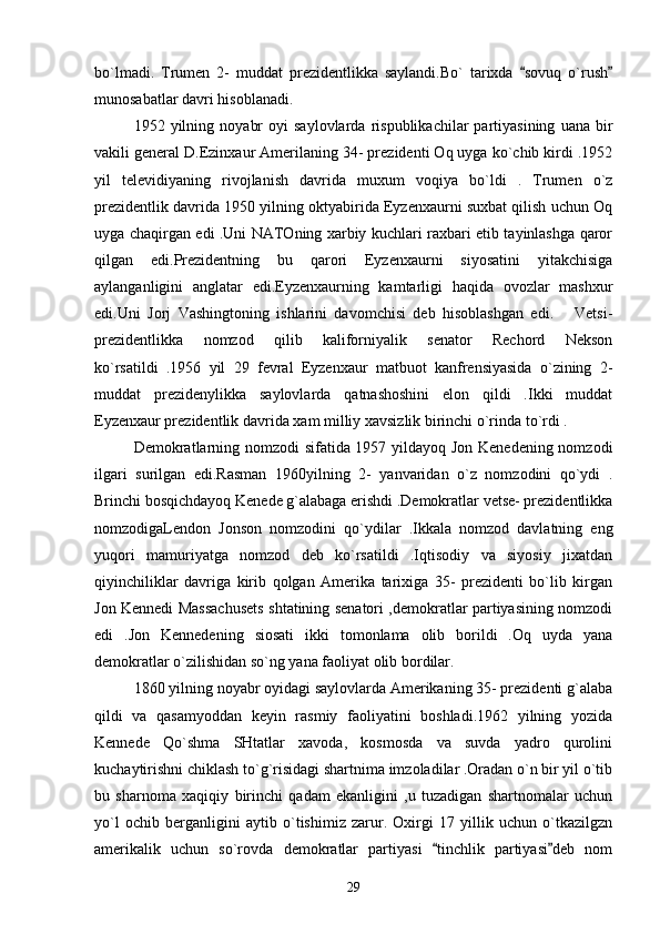 bo`lmadi.   Trumen   2-   muddat   prezidentlikka   saylandi.Bo`   tarixda   sovuq   o`rush 
munosabatlar davri hisoblanadi.   
1952  yilning   noyabr   oyi   saylovlarda   rispublikachilar   partiyasining   uana   bir
vakili general D.Ezinxaur Amerilaning 34- prezidenti Oq uyga ko`chib kirdi .1952
yil   televidiyaning   rivojlanish   davrida   muxum   voqiya   bo`ldi   .   Trumen   o`z
prezidentlik davrida 1950 yilning oktyabirida Eyzenxaurni suxbat qilish uchun Oq
uyga chaqirgan edi .Uni NATOning xarbiy kuchlari raxbari etib tayinlashga qaror
qilgan   edi.Prezidentning   bu   qarori   Eyzenxaurni   siyosatini   yitakchisiga
aylanganligini   anglatar   edi.Eyzenxaurning   kamtarligi   haqida   ovozlar   mashxur
edi.Uni   Jorj   Vashingtoning   ishlarini   davomchisi   deb   hisoblashgan   edi.       Vetsi-
prezidentlikka   nomzod   qilib   kaliforniyalik   senator   Rechord   Nekson
ko`rsatildi   .1956   yil   29   fevral   Eyzenxaur   matbuot   kanfrensiyasida   o`zining   2-
muddat   prezidenylikka   saylovlarda   qatnashoshini   elon   qildi   .Ikki   muddat
Eyzenxaur prezidentlik davrida xam milliy xavsizlik birinchi o`rinda to`rdi .
Demokratlarning nomzodi sifatida 1957 yildayoq Jon Kenedening nomzodi
ilgari   surilgan   edi.Rasman   1960yilning   2-   yanvaridan   o`z   nomzodini   qo`ydi   .
Brinchi bosqichdayoq Kenede g`alabaga erishdi .Demokratlar vetse- prezidentlikka
nomzodigaLendon   Jonson   nomzodini   qo`ydilar   .Ikkala   nomzod   davlatning   eng
yuqori   mamuriyatga   nomzod   deb   ko`rsatildi   .Iqtisodiy   va   siyosiy   jixatdan
qiyinchiliklar   davriga   kirib   qolgan   Amerika   tarixiga   35-   prezidenti   bo`lib   kirgan
Jon Kennedi Massachusets shtatining senatori ,demokratlar partiyasining nomzodi
edi   .Jon   Kennedening   siosati   ikki   tomonlama   olib   borildi   .Oq   uyda   yana
demokratlar o`zilishidan so`ng yana faoliyat olib bordilar.   
1860 yilning noyabr oyidagi saylovlarda Amerikaning 35- prezidenti g`alaba
qildi   va   qasamyoddan   keyin   rasmiy   faoliyatini   boshladi.1962   yilning   yozida
Kennede   Qo`shma   SHtatlar   xavoda,   kosmosda   va   suvda   yadro   qurolini
kuchaytirishni chiklash to`g`risidagi shartnima imzoladilar .Oradan o`n bir yil o`tib
bu   sharnoma   xaqiqiy   birinchi   qadam   ekanligini   ,u   tuzadigan   shartnomalar   uchun
yo`l   ochib   berganligini   aytib   o`tishimiz   zarur.   Oxirgi   17   yillik   uchun   o`tkazilgzn
amerikalik   uchun   so`rovda   demokratlar   partiyasi   tinchlik   partiyasi deb   nom	
 
29 