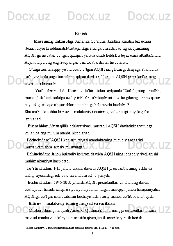                                                   Kirish
         Mavzuning   dalzarbligi .  Amerika   Qo ’ shma   Shtatlari   azaldan   biz   uchun
Sehirli   diyor   hisoblanadi . Mustaqillikga   erishganimizdan   so ` ng   xalqimizning  
AQSH   ga   nisbatan   bo ` lgan   qiziqish   yanada   oshib   ketdi . Bu   bejiz   emas , albatta . Shuni
Aqsh   dunyoning   eng   rivojlangan   demokratik   davlat   hisoblanadi .
     O ` ziga   xos   taraqqiy   yo ` lni   bosib   o ` tgan   AQSH   ning   hozirgi   darajaga   etishuvida  
turli   davrlarda   unga   boshchilik   qilgan   davlar   rahbarlari   	
 AQSH   prezidantlarining  
xizmatlari   bisyordir .
Yurtboshimiz   I.A.   Karimov   ta’biri   bilan   aytganda: Xailqlqrning   ozodlik,	

mustaqillik baxt-sadatga azaliy intilishi, o’z taqdirini o’zi belgilashga azmu qarori
hayotdagi chuqur o’zgarishlarni harakatga keltiruvchi kuchdir.	
 1
Shu ma`noda ushbu bitiruv   malakaviy ishininmg doilzarbligi quyidagicha 	

izohlanadi:
   Birinchidan ,	
 Mustaqillik   deklaratsiyasi  	 mustaqil   AQSH   davlatining   vujudga  
kelishida   eng   muhim   manba   hisoblanadi .
   Ikkinchidan : ” AQSH   konistitutsiyasi  	
 mamlakatning   huquqiy   asoslarini  
mustahkamlshda     asosiy   rol   uynagan :
   Uchinchidan :  Jahon   iqtisodiy   inqirozi   davrida   AQSH   ning   iqtisodiy   rivojlanishi  
muhim   ahamiyat   kasb   etadi .
   To ` rtinchidan :  I - II    jahon    urushi   davrida   AQSH   prezidentlarining    ichki   va  
tashqi   siyosatdagi   roli   va   o ` rni   muhim   rol    o ` ynaydi :
    Beshinchidan :  1945-2010  yillarda   AQSH   prezidantlari   va   ularning   davlat  
boshqaruvi   hamda   xalqaro   siyosiy   maydonda   tutgan   mavqeyi    jahon   hamjamiyatini
AQSHga   bo ` lgan   munosabatini   kuchayishida   asosiy   manba   bo ` lib   xizmat   qildi .
    Bitiruv   malakaviy ishning maqsad va vazifalari.	

    Mazkur ishning maqsadi Amerika Qushma shtatlarining prezidaentlari tarixini 
mavjud manba va adabiyotlar asosida qiyos,tahlil  asosida yoritib berish.
1
  Islom Karimov. O'zbekisto mustaqillikka erishish oatonasida. T.,2011. -416-bet.
3 
