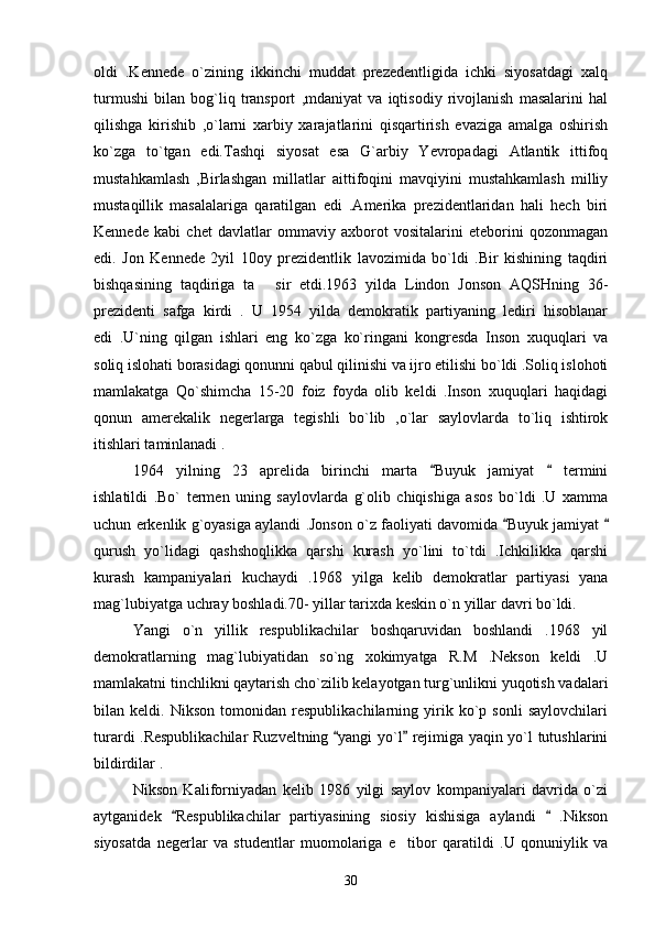 oldi   .Kennede   o`zining   ikkinchi   muddat   prezedentligida   ichki   siyosatdagi   xalq
turmushi   bilan   bog`liq   transport   ,mdaniyat   va   iqtisodiy   rivojlanish   masalarini   hal
qilishga   kirishib   ,o`larni   xarbiy   xarajatlarini   qisqartirish   evaziga   amalga   oshirish
ko`zga   to`tgan   edi.Tashqi   siyosat   esa   G`arbiy   Yevropadagi   Atlantik   ittifoq
mustahkamlash   ,Birlashgan   millatlar   aittifoqini   mavqiyini   mustahkamlash   milliy
mustaqillik   masalalariga   qaratilgan   edi   .Amerika   prezidentlaridan   hali   hech   biri
Kennede   kabi   chet   davlatlar   ommaviy   axborot   vositalarini   eteborini   qozonmagan
edi.   Jon   Kennede   2yil   10oy   prezidentlik   lavozimida   bo`ldi   .Bir   kishining   taqdiri
bishqasining   taqdiriga   ta   sir   etdi.1963   yilda   Lindon   Jonson   AQSHning   36-
prezidenti   safga   kirdi   .   U   1954   yilda   demokratik   partiyaning   lediri   hisoblanar
edi   .U`ning   qilgan   ishlari   eng   ko`zga   ko`ringani   kongresda   Inson   xuquqlari   va
soliq islohati borasidagi qonunni qabul qilinishi va ijro etilishi bo`ldi .Soliq islohoti
mamlakatga   Qo`shimcha   15-20   foiz   foyda   olib   keldi   .Inson   xuquqlari   haqidagi
qonun   amerekalik   negerlarga   tegishli   bo`lib   ,o`lar   saylovlarda   to`liq   ishtirok
itishlari taminlanadi .
1964   yilning   23   aprelida   birinchi   marta   Buyuk   jamiyat     termini	
 
ishlatildi   .Bo`   termen   uning   saylovlarda   g`olib   chiqishiga   asos   bo`ldi   .U   xamma
uchun erkenlik g`oyasiga aylandi .Jonson o`z faoliyati davomida  Buyuk jamiyat 	
 
qurush   yo`lidagi   qashshoqlikka   qarshi   kurash   yo`lini   to`tdi   .Ichkilikka   qarshi
kurash   kampaniyalari   kuchaydi   .1968   yilga   kelib   demokratlar   partiyasi   yana
mag`lubiyatga uchray boshladi.70- yillar tarixda keskin o`n yillar davri bo`ldi.
Yangi   o`n   yillik   respublikachilar   boshqaruvidan   boshlandi   .1968   yil
demokratlarning   mag`lubiyatidan   so`ng   xokimyatga   R.M   .Nekson   keldi   .U
mamlakatni tinchlikni qaytarish cho`zilib kelayotgan turg`unlikni yuqotish vadalari
bilan   keldi.   Nikson   tomonidan   respublikachilarning   yirik   ko`p   sonli   saylovchilari
turardi .Respublikachilar  Ruzveltning  yangi yo`l  rejimiga yaqin yo`l tutushlarini	
 
bildirdilar .   
Nikson   Kaliforniyadan   kelib   1986   yilgi   saylov   kompaniyalari   davrida   o`zi
aytganidek   Respublikachilar   partiyasining   siosiy   kishisiga   aylandi     .Nikson	
 
siyosatda   negerlar   va   studentlar   muomolariga   e tibor   qaratildi   .U   qonuniylik   va	

30 