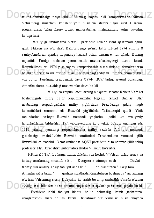 ta rif   formulasiga   rioya   qildi.1988   yolgi   saylov   oldi   kompaniyasida   Nikson
Vetnamdagi   urushlarni   kelishuv   yo`li   bilan   xal   itishni   ilgari   surdi.U   satsiol
programmalar   bilan   chiqiv   ,bozor   munosabatlari   mehanizimini   yulga   quyishni
ko`zga tutdi. 
1974   yilgi   saylovlarda   Vetse   prezident   Jeralde   Ford   qasamyod   qabul	

qildi   .Nikson   esa   o`z   shtati   Kaliforniyaga   jo`nab   ketdi   .J.Ford   1974   yilning   8
sentiyabirida  xar   qanday  noqonuniy  harakat  uchun  uzurini   e lon  qiladi.    Buning	

oqibatida   Fordga   nisbatan   jamoatcnilik   munosabatireytingi   tushib   ketadi
Respublikachilar     1976   yilgi   saylov   kompaniyasida   o`z   o`rinlarini   demokratlarga
bo`shatib  berishga majbur  bo`ldilar  .Bo`  yillar  iqtisodiy  va ijtimoiy qiyinchiliklar
yili   bo`ldi   .Fordning   prezidentlik   davri   /1974-   1977/   tashqi   siyosat   borasidagi
Amerika siosati hususidagi munozaralar davri bo`ldi .
1911-yilda respublikachilarning bir qismi senator Robert Vafollet
boshchiligida   milliy   ilg`or   respublikachilar   legasini   tashkil   etadilar.   Ular
navbatdagi   respubligachilar   milliy   yig`ilishida   Prezidentga   jiddiy   raqib
ko`rsatishlari   mumkin   edi   .Ruzveld   yig`ilishda   Taftnitanqid   qiladi   .Yirik
moliadorlar   nafaqat   Ruzveld   nomzodi   yoqlashni   ,balki   uni   moliyaviy
taminlashlarini   bildirdilar   .Taft   vaRuzveltning   ko`p   yillik   do`sligi   unitilgan   edi.
1912   yilning   iyunidagi   respublakichilar   milliy   sezdida   Taft   o`z   nomzodi
g`alabasiga   erishdi.Lekin   Ruzveld   taraftorlari   Prezdentlikka   nomzod   qilib
Ruzveldni ko`rsatishdi .Demakratlar esa AQSH prezidentlidiga nomzod qilib sobiq
professor ,Nyu Jerse shtati gubernatori Budro Vilsonni ko`rsatdi.
         F.Ruzveld Taft foydasiga nomzodlikdan voz kechdi V.Vilson unlab siosiy va
tarixiy   asarlarning   muallifi   edi   . Kongressni   ximoya   etish       Davlat   :	
  
tarixiy  bva amaliy  siosiy  faoliyat   asoslari       Jorj   Vashinton    Ko`p tomli  	
 	 
Amerika xalqi tarixi     qushma shtatlarda Kanistutsion boshqaruv   asrlarining	
 
o`z   ham   Vilsoninig  siosiy   faoliyatini  ko`rsatib   berdi   .prezidentlik  o`rnida   o`zidan
avvalgi   sisachilardan   ko`ra   samaraliroq   tadbirlar   qullashga   ishonch   paydo   bo`ldi
  Prezident   ichki   faoliyat   kishisi   bo`lib   qolmasligi   kerak   ,tariximizni	

rivojlantiruchi   kishi   bo`lishi   kerak   .Davlatimiz   o`z   resurslari   bilan   dunyoda
31 