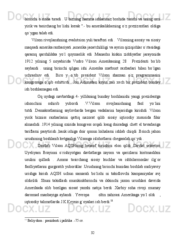 birinchi o`rinda turadi . U bizning hamma ishlarimiz boshida turishi va uning urni
yirik va tasirchang bo`lishi kerak  .- bu amerikaliklarning o`z prezizentlari oldiga
qo`ygan talab edi. 
      Vilson rivojlanshning evalutsion yuli taraftori edi .  Vilsoning asosiy va siosiy
maqsadi amerika raxbariyati ,amerika jaoatchililigi va ayrim qiziqishlar o`rtasidagi
qaramq   qarshilikka   yo`l   quymaslik   edi   .Manashu   kiskin   ziddiyatlar   jarayonida
1912   yilning   5   noyabirida   Vudro   Vilson   Amerikaning   28   Prezidenti   bo`lib	

saylandi   .   uning   birinchi   qilgan   ishi   Amerika   matbuot   raxbarlari   bilan   bo`lgan
uchrashuv   edi.     Biro   y   o`tib   president   Vilson   shaxsan   o`z   pragrammasini
kongressga   o`qib   eshittirdi   .   Jon   Adimsdan   keyin   xali   xech   bir   prezident   bunday
ish boshlamagan edi.
                 Oq uydagi  navbatdagi  4-  yillikning bunday  boshlanishi  yangi  prezidentga
ishonchini   oshirib   yubordi   .V.Vilson   rivojlanishning   faol   yo`lini
tutdi   .Demakratlarning   saylovlarda   bergan   vadalarini   bajarishga   kirishdi   .Vilson
yirik   bizniss   raxbarlarini   qattiq   nazorat   qilib   siosiy   iqtisodiy   xususida   fikir
almashdi .1914 yilning oxirida kongress orqali keng doiradagi chett el tavarlariga
tariflarni pasytirish ,bank ishiga doir qonun loihalarni ishlab chiqdi .Brinch jahon
urushining boshlanib ketganligi Vilsonga islohotlarni chegaralab qo`ydi .  
              Dastlab   Vilson   AQSHning   betaraf   turushini   elon   qildi   .Davlat   sekretori
Uyeliyam   Brayinni   o`rishiyotgan   davlatlarga   zayom   va   qarizlarni   kiritmaslikni
usulini   qulladi   .   Ammo   tasirchang   siosiy   kuchlar   va   ishbilarmonlar   ilg`or
faolliyatlarini gurgiratib yubordilar .Urushning birinchi kunidan boshlab moliyaviy
urishga   kirish   AQSH   uchun   samarali   bo`lishi   ni   takidlovchi   kampaniyalar   avj
oldirildi   .Shuni   takidlash   mumkinkbirinchi   va   ikkinchi   jaxon   urushlari   davrida
Amerikada   olib   borilgan   siosat   yaxshi   natija   berdi   .Xarbiy   soha   rivoji   mumay
daromad manbayiga aylandi . Yevropa   oltin zahirasi Amerikaga yo`l oldi  ,	
 
iqtisodiy talimotlarda J.K.Keynis g`oyalari ish berdi. 11
    
11
 Beliy dom : prezidenti i politika .-75  ст .
32 