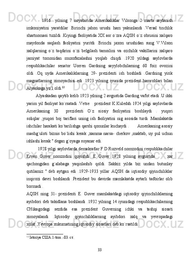               1916     yilning   7   noyabirida   Amerikaliklar   Vilsonga   2   marta   saylanish
imkoniyatini   yaratdilar   .Birinchi   jahon   urushi   ham   yakunlandi   .Versal   tinchlik
shartnomasi  tuzildi  .Kiyingi  faoliyatida XX asr  o`zra AQSH o`z  obrusini  xalqaro
maydonda   saqlash   faoliyatini   yuritdi   .Brinchi   jaxon   urushidan   sung   V.Vilson
xalqlarning   o`z   taqdirini   o`zi   belgilash   tamoilini   va   ozchilik   vakillarini   xalqaro
jamiyat   tomonidan   muxofazalashni   yoqlab   chiqdi   .1920   yildagi   saylovlarda
respublikachilar   senator   Uorren   Gardning   sayylobchilarning   60   foiz   ovozini
oldi   .Oq   uyda   Amerikaliklarning   29-   prezidenti   ish   boshladi   .Gardning   yirik
magnatlarning   ximoyachisi   edi   .1923   yilning   iyunida   prezident   hamrohlari   bilan
Alyaskaga yo`l oldi. 12
  
        Alyaskadan qaytib kelib 1923 yilning 2 avgustida Garding vafot etadi .U ikki
yarim  yil  faoliyat  ko`rsatadi  .Vetse   prezident  K.Kuledsh  1924 yilgi  saylovlarda
Amerikaning   30   prezidenti   O`z   siosiy   faoliyatini   boshlaydi   .   yuqori	

soliqlar   ,yuqori   boj   tariflari   uning   ish   faoliyatini   nig   asosida   turdi   .Mamlakatda
ishchilar harakati ko`tarilishga qarshi qonunlar kuchaydi .  Amerikaning asosiy	

mashg`uloti   biznis   bo`lishi   kerak   ,xamma   narsa-   cherkov   ,maktab,   uy   pul   uchun
ishlashi kerak   degan g`oyaga suyanar edi.	

1928 yilgi saylovlarda demakratlar F.D.Ruzveld nomzodini respublikachilar
Erven   Guver   nomzodini   quyishdi   .E   Guver   1928   yilning   avgustida     xar	

qachongidan   g`alabaga   yaqinlashib   qoldi.   Sakkiz   yilda   biz   undan   butunlay
qutilamiz     deb   aytgan   edi   .1929-1933   yillar   AQSH   da   iqtisodiy   qiyinchiliklar	

inqirozi   davri   boshlandi   .Prezident   bu   davirda   mamlakatda   aytarli   tadbirlar   olib
bormadi .
AQSH   ning   31-   prezidenti   E.   Guver   mamlakatdagi   iqtisodiy   qiyinchiliklarning
ayibdori   deb   takidlana   boshlandi   .1932   yilning   14   iyunidagi   respublikachilarning
CHikagodagi   sezdida   esa   prezident   Guverning   ichki   va   tashqi   siosati
ximoyalandi   .Iqtisodiy   qiyinchiliklarning   ayibdori   xalq   va   yevropadagi
xolat ,Yevropa xukumatining iqtisodiy siosatlari deb ko`rsatildi .  
12
 Istoriya  США .1-tom .-83.  ст .
33 