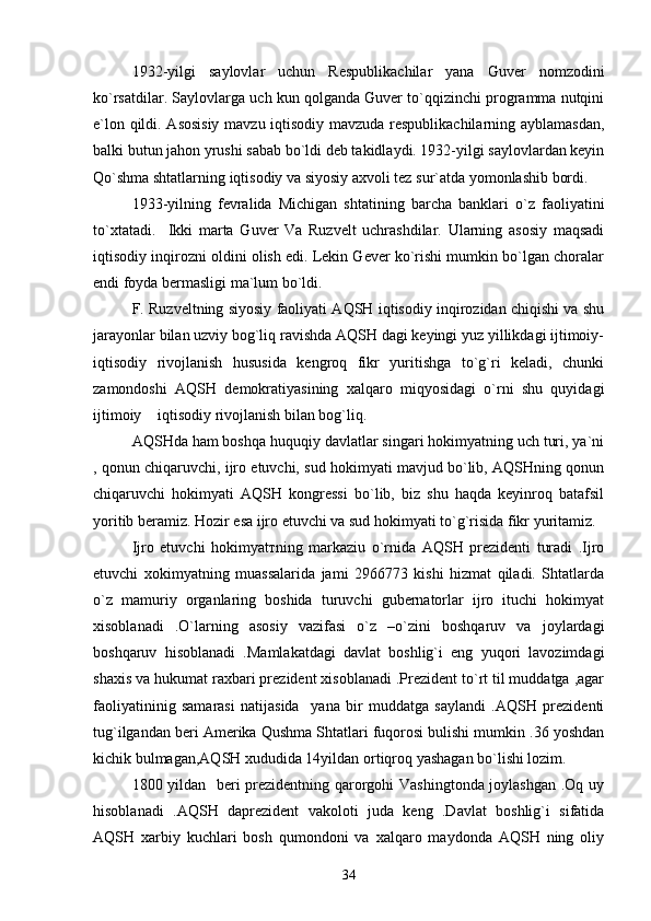 1932-yilgi   saylovlar   uchun   Respublikachilar   yana   Guver   nomzodini
ko`rsatdilar.  Saylovlarga uch kun qolganda Guver to`qqizinchi programma nutqini
e`lon qildi. Asosisiy  mavzu iqtisodiy mavzuda respublikachilarning ayblamasdan,
balki butun jahon yrushi sabab bo`ldi deb takidlaydi. 1932-yilgi saylovlardan keyin
Qo`shma shtatlarning iqtisodiy va siyosiy axvoli tez sur`atda yomonlashib bordi.
1933-yilning   fevralida   Michigan   shtatining   barcha   banklari   o`z   faoliyatini
to`xtatadi.     Ikki   marta   Guver   Va   Ruzvelt   uchrashdilar.   Ularning   asosiy   maqsadi
iqtisodiy inqirozni oldini olish edi. Lekin Gever ko`rishi mumkin bo`lgan choralar
endi foyda bermasligi ma`lum bo`ldi.
F. Ruzveltning siyosiy faoliyati AQSH iqtisodiy inqirozidan chiqishi va shu
jarayonlar bilan uzviy bog`liq ravishda AQSH dagi keyingi yuz yillikdagi ijtimoiy-
iqtisodiy   rivojlanish   hususida   kengroq   fikr   yuritishga   to`g`ri   keladi,   chunki
zamondoshi   AQSH   demokratiyasining   xalqaro   miqyosidagi   o`rni   shu   quyidagi
ijtimoiy  iqtisodiy rivojlanish bilan bog`liq.
AQSHda ham boshqa huquqiy davlatlar singari hokimyatning uch turi, ya`ni
, qonun chiqaruvchi, ijro etuvchi, sud hokimyati mavjud bo`lib, AQSHning qonun
chiqaruvchi   hokimyati   AQSH   kongressi   bo`lib,   biz   shu   haqda   keyinroq   batafsil
yoritib beramiz. Hozir esa ijro etuvchi va sud hokimyati to`g`risida fikr yuritamiz.
Ijro   etuvchi   hokimyat т ning   markaziu   o`rnida   AQSH   prezidenti   turadi   .Ijro
etuvchi   xokimyatning   muassalarida   jami   2966773   kishi   hizmat   qiladi.   Shtatlarda
o`z   mamuriy   organlaring   boshida   turuvchi   gubernatorlar   ijro   ituchi   hokimyat
xisoblanadi   .O`larning   asosiy   vazifasi   o`z   –o`zini   boshqaruv   va   joylardagi
boshqaruv   hisoblanadi   .Mamlakatdagi   davlat   boshlig`i   eng   yuqori   lavozimdagi
shaxis va hukumat raxbari prezident xisoblanadi .Prezident to`rt til muddatga ,agar
faoliyatininig   samarasi   natijasida     yana   bir   muddatga   saylandi   .AQSH   prezidenti
tug`ilgandan beri Amerika Qushma Shtatlari fuqorosi bulishi mumkin .36 yoshdan
kichik bulmagan,AQSH xududida 14yildan ortiqroq yashagan bo`lishi lozim.
1800 yildan   beri prezidentning qarorgohi Vashingtonda joylashgan .Oq uy
hisoblanadi   .AQSH   daprezident   vakoloti   juda   keng   .Davlat   boshlig`i   sifatida
AQSH   xarbiy   kuchlari   bosh   qumondoni   va   xalqaro   maydonda   AQSH   ning   oliy
34 