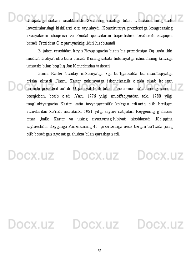 darajadagi   raxbari   xisoblanadi   .Senatning   roziligi   bilan   u   hukumatning   turli
lovozimlaridagi  kishilarni  o`zi   tayinlaydi   .Konstitutsiya   prezdentiga   kongressning
sessiyalarini   chaqirish   va   Feodal   qonunlarini   bajarilishini   tekshirish   xuquqini
beradi.Prezident O`z partiyasinig lidiri hisoblanadi .
2-   jahon   urushidan   keyin   Reygangacha   biron   bir   prezidentga   Oq   uyda   ikki
muddat faoliyat olib bora olmadi Buning sababi  hokimyatga ishonchning krizisga
uchrashi bilan bog`liq Jon Kenedendan tashqari  
Jimmi   Karter   bunday   imkoniyatga   ega   bo`lganxolda   bu   muoffaqiyatga
erisha   olmadi   .Jimmi   Karter   xokimyatga   ishonchsizlik   o`zida   sinab   ko`rgan
birinchi   president   bo`ldi   .U   jamiyatchilik   bilan   o`zoro   munosabatlarning   xamma
bosqichoni   bosib   o`tdi   .Yani   1976   yilgi   muoffaqiyatdan   toki   1980   yilgi
mag`lubiyatgacha   Karter   katta   tayyorgarchilik   ko`rgan   edi.aniq   olib   borilgan
surovlardan   ko`rish   mumkinki   1981   yilgi   saylov   natijalari   Reygening   g`alabasi
emas   ,balki   Karter   va   uning   siyosiymag`lubiyati   hisoblanadi   .Ko`pgina
saylovchilar   Reyganga   Amerikaning  40-   prezidentiga   ovoz   bergan   bo`lsada   ,unig
olib boradigan siyosatiga shubxa bilan qarashgan edi. 
35 