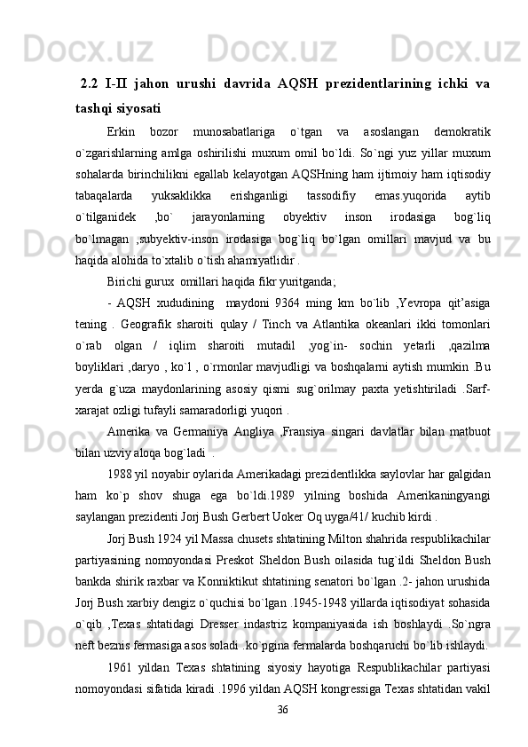 2.2   I-II   jahon   urushi   davrida   AQSH   prezidentlarining   ichki   va
tashqi siyosati
Erkin   bozor   munosabatlariga   o`tgan   va   asoslangan   demokratik
o`zgarishlarning   amlga   oshirilishi   muxum   omil   bo`ldi.   So ` ngi   yuz   yillar   muxum
sohalarda   birinchilikni   egallab   kelayotgan   AQSHning   ham   ijtimoiy   ham   iqtisodiy
tabaqalarda   yuksaklikka   erishganligi   tassodifiy   emas . yuqorida   aytib
o ` tilganidek   , bo `   jarayonlarning   obyektiv   inson   irodasiga   bog ` liq
bo ` lmagan   , subyektiv - inson   irodasiga   bog ` liq   bo ` lgan   omillari   mavjud   va   bu
haqida   alohida   to ` xtalib   o ` tish   ahamiyatlidir  . 
Birichi gurux  omillari haqida fikr yuritganda;
-   AQSH   xududining     maydoni   9364   ming   km   bo ` lib   , Yevropa   qit ’ asiga
tening   .   Geografik   sharoiti   qulay   /   Tinch   va   Atlantika   okeanlari   ikki   tomonlari
o ` rab   olgan   /   iqlim   sharoiti   mutadil   , yog ` in -   sochin   yetarli   , qazilma
boyliklari   , daryo   ,   ko ` l   ,   o ` rmonlar   mavjudligi   va   boshqalarni   aytish   mumkin   . Bu
yerda   g ` uza   maydonlarining   asosiy   qismi   sug ` orilmay   paxta   yetishtiriladi   . Sarf -
xarajat   ozligi   tufayli   samaradorligi   yuqori  . 
Amerika   va   Germaniya   Angliya   , Fransiya   singari   davlatlar   bilan   matbuot
bilan   uzviy   aloqa   bog ` ladi   .
1988  yil   noyabir   oylarida   Amerikadagi   prezidentlikka   saylovlar   har   galgidan
ham   ko ` p   shov  	
 shuga   ega   bo ` ldi .1989   yilning   boshida   Amerikaningyangi
saylangan   prezidenti   Jorj   Bush   Gerbert   Uoker   Oq   uyga /41/  kuchib   kirdi  .
Jorj   Bush  1924  yil   Massa   chusets   shtatining   Milton   shahrida   respublikachilar
partiyasining   nomoyondasi   Preskot   Sheldon   Bush   oilasida   tug ` ildi   Sheldon   Bush
bankda   shirik   raxbar   va   Konniktikut   shtatining   senatori   bo ` lgan  .2-  jahon   urushida
Jorj   Bush   xarbiy   dengiz   o ` quchisi   bo ` lgan  .1945-1948  yillarda   iqtisodiyat   sohasida
o ` qib   , Texas   shtatidagi  	
 Dresser   indastriz  	 kompaniyasida   ish   boshlaydi   . So ` ngra
neft   beznis   fermasiga   asos   soladi  . ko ` pgina   fermalarda   boshqaruchi   bo ` lib   ishlaydi .
1961   yildan   Texas   shtatining   siyosiy   hayotiga   Respublikachilar   partiyasi
nomoyondasi   sifatida   kiradi  .1996  yildan   AQSH   kongressiga   Texas   shtatidan   vakil
36 