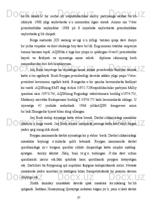 bo ` lib   kiradi . U   bir   necha   yil   respublikachilar   milliy   partiyasiga   raxbar   bo ` lib
ishlaydi   .1980   yilgi   saylovlarda   o ` z   nomzodini   ilgari   suradi   . Ammo   uni   Vetse
prezidentlikka   saylaydilar   .1988   yil   8   noyabrda   saylovlarda   prezidentlikka
saylovlarda   g ` lib   chiqadi . 
Bizga   malumki   , XX   sarning   so ` ngi   o ` n   yilligi   ` tarixan   qisqa   davr   dunyo
bo ` yicha   voqealar   va   shov   shularga   boy   davr   bo ` ldi  . Eng   muxum   totalitar   emperiya
tuzumi   barxam   topdi  . AQSHda   o ` ziga   hos   yirqin   iz   qoldirgan  41 va 42  prezedentlar
hayoti   va   faoliyati   va   siyosatiga   nazar   solish     diploma   ishimning   bosh
maqsadlaridan   biri   deb   hisoblayman .
Jorj   Bush   hayotuga   va   siyosatiga   nazar   solsak   prezidentlik   faoliyati   tarixda
katta   o ` rin   egallaydi  . Bush   Reygan   prezidentligi   davrida   sakkiz   yilga   yaqin   Vetse -
prezident   lavozimini   egallab   keldi   . Bungacha   u   bir   qancha   lavozimlarda   faolliyat
ko ` rsatdi  . AQSHning   BMT   dagi   elchisi  /1971-72/ Respublikachilar   partiyasi   Milliy
qumitasi   raisi   /1973-74/,   AQSHning   Regindagi   vakolotxonasi   boshlig ` i /1974-75/,
Markaziy   razvetka   Boshqarmasi   boshlig ’ I   /1976-77/   kabi   lavozimlarda   ishlagn   . U
siyosatga   42   yoshida   aralashadi .   1966   yildaAQSH   kongeressi   azosi
bo ` ladi . Shungacha   tijorat   bilan   shug ` ullangan  .  
Jorj   Bush   tashqi   siyosatga   katta   etibor   beradi  . Davlat   ichkarisidagi   masalalar
ikkinchi   o ` ringa   turadi  . Jorj   Bush   siosati    natijasida   jaxonga   katta   havf   solib   turgan
yadro   qirg ` ining   oldi   olindi .  
Reygan zamonasida davlat siyosatiga ko`p etibor  berdi. Davlat ichkarisidagi
masalalar   keyimgi   o`rinlarda   qolib   ketmadi   .Reygan   zamonasida   davlat
qurollanishga   zo`r   bergani   qurollar   ishlab   chiqarishga   katta   miqdor   mablag`
ajratgan   tarixiy   dalolat   .Xalq,   buni   to`g`ri   tushingan   .O`sha   davr   uchun	

qurollanish   zarrur   edi.Ikki   qutubda   ham   qurollanish   poygasi   ketayotgan
edi  .Garbchov  ba  Reygening  qul  siqishlari  faqtgina tashqaridanedi  xolos  .Nevada
zonalarida   yadro   sinovlari   to`xtatilgani   bilan   Semipelatiskuda   bu   jarayon   davom
etayotgn edi. 
Xuddi   shunday   murakkab   davrda   ipak   masalasi   ko`ndalang   bo`lib
qolgandi .Saddam Xussayining Quvaytga nisbatan tutgan yo`li ,yani o`nlab davlat
37 
