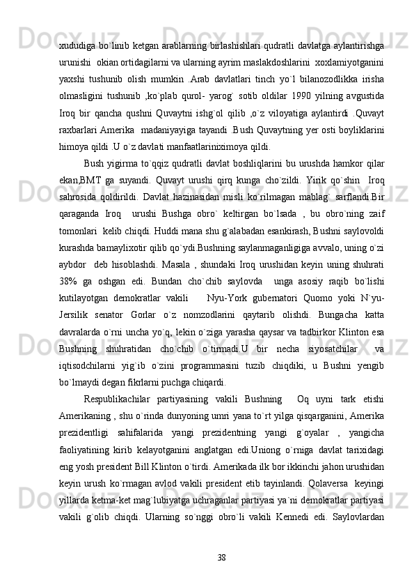 xududiga bo`linib ketgan arablarning birlashishlari  qudratli davlatga aylantirishga
urunishi  okian ortidagilarni va ularning ayrim maslakdoshlarini  xoxlamiyotganini
yaxshi   tushunib   olish   mumkin   .Arab   davlatlari   tinch   yo`l   bilanozodlikka   irisha
olmasligini   tushunib   ,ko`plab   qurol-   yarog`   sotib   oldilar   1990   yilning   avgustida
Iroq   bir   qancha   qushni   Quvaytni   ishg`ol   qilib   ,o`z   viloyatiga   aylantirdi   .Quvayt
raxbarlari Amerika   madaniyayiga tayandi .Bush Quvaytning yer osti boyliklarini
himoya qildi .U o`z davlati manfaatlariniximoya qildi. 
Bush   yigirma  to`qqiz  qudratli  davlat  boshliqlarini  bu  urushda   hamkor  qilar
ekan,BMT   ga   suyandi.   Quvayt   urushi   qirq   kunga   cho`zildi.   Yirik   qo`shin     Iroq
sahrosida   qoldirildi.   Davlat   hazinasidan   misli   ko`rilmagan   mablag`   sarflandi.Bir
qaraganda   Iroq     urushi   Bushga   obro`   keltirgan   bo`lsada   ,   bu   obro`ning   zaif
tomonlari  kelib chiqdi. Huddi mana shu g`alabadan esankirash, Bushni saylovoldi
kurashda bamaylixotir qilib qo`ydi.Bushning saylanmaganligiga avvalo, uning o`zi
aybdor     deb   hisoblashdi.   Masala   ,   shundaki   Iroq   urushidan   keyin   uning   shuhrati
38%   ga   oshgan   edi.   Bundan   cho`chib   saylovda     unga   asosiy   raqib   bo`lishi
kutilayotgan   demokratlar   vakili     Nyu-York   gubernatori   Quomo   yoki   N`yu-
Jersilik   senator   Gorlar   o`z   nomzodlarini   qaytarib   olishdi.   Bungacha   katta
davralarda o`rni uncha yo`q, lekin o`ziga yarasha qaysar va tadbirkor Klinton esa
Bushning   shuhratidan   cho`chib   o`tirmadi.U   bir   necha   siyosatchilar     va
iqtisodchilarni   yig`ib   o`zini   programmasini   tuzib   chiqdiki,   u   Bushni   yengib
bo`lmaydi degan fikrlarni puchga chiqardi. 
Respublikachilar   partiyasining   vakili   Bushning     Oq   uyni   tark   etishi
Amerikaning , shu o`rinda dunyoning umri yana to`rt yilga qisqarganini, Amerika
prezidentligi   sahifalarida   yangi   prezidentning   yangi   g`oyalar   ,   yangicha
faoliyatining   kirib   kelayotganini   anglatgan   edi.Uniong   o`rniga   davlat   tarixidagi
eng yosh president Bill Klinton o`tirdi. Amerikada ilk bor ikkinchi jahon urushidan
keyin   urush   ko`rmagan   avlod   vakili   president   etib   tayinlandi.   Qolaversa     keyingi
yillarda ketma-ket mag`lubiyatga uchraganlar partiyasi ya`ni demokratlar partiyasi
vakili   g`olib   chiqdi.   Ularning   so`nggi   obro`li   vakili   Kennedi   edi.   Saylovlardan
38 