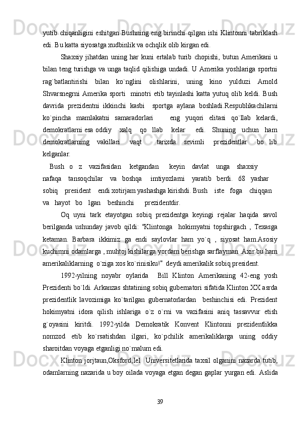 yutib chiqanligini  eshitgan Bushning eng birinchi  qilgan ishi  Klintonni tabriklash
edi. Bu katta siyosatga xudbinlik va ochqlik olib kirgan edi.
Shaxsiy   jihatdan   uning   har   kuni   ertalab   turib   chopishi,   butun   Amerikani   u
bilan teng turishga va unga taqlid qilishiga undadi. U Amerika yoshlariga sportni
rag`batlantirishi   bilan   ko`nglini   olishlarini,   uning   kino   yulduzi   Arnold
Shvarsnegrni   Amerika  sporti    minotri   etib  tayinlashi  katta  yutuq  olib  keldi.  Bush
davrida   prezidentni   ikkinchi   kasbi     sportga   aylana   boshladi.Respublikachilarni
ko`pincha   mamlakatni   samaradorlari     eng   yuqori   elitasi   qo`llab   kelardi,
demokratlarni esa oddiy    xalq    qo llab    kelar     edi.   Shuning   uchun   ham	

demokratlarning    vakillari     vaqt        tarixda    sevimli     prezidentlar     bo lib	

kelganlar.                                                                         
    Bush   o z    vazifasidan     ketgandan      keyin    davlat    unga    shaxsiy    	

nafaqa    tansoqchilar    va   boshqa     imtiyozlarni    yaratib   berdi.   68   yashar   
sobiq    president    endi xotirjam yashashga kirishdi. Bush    iste foga    chiqqan   	

va   hayot   bo lgan    beshinchi      prezidentdir.	

Oq   uyni   tark   etayotgan   sobiq   prezidentga   keyingi   rejalar   haqida   savol
berilganda   ushunday   javob   qildi:   Klintonga     hokimyatni   topshirgach   ,   Texasga	

ketaman.   Barbara   ikkimiz   ga   endi   saylovlar   ham   yo`q   ,   siyosat   ham.Asosiy
kuchimni odamlarga , muhtoj kishilarga yordam berishga sarflayman .Axir bu ham
amerikaliklarning  o`ziga xos ko`rinisiku!   deydi amerikalik sobiq president.	

1992-yilning   noyabr   oylarida     Bill   Klinton   Amerikaning   42-eng   yosh
Prezidenti bo`ldi. Arkanzas shtatining sobiq gubernatori sifatida Klinton XX asrda
prezidentlik   lavozimiga   ko`tarilgan   gubernatorlardan     beshinchisi   edi.   Prezident
hokimyatni   idora   qilish   ishlariga   o`z   o`rni   va   vazifasini   aniq   tassavvur   etish
g`oyasini   kiritdi.   1992-yilda   Demokratik   Konvent   Klintonni   prezidentlikka
nomzod   etib   ko`rsatishdan   ilgari,   ko`pchilik   amerikaliklarga   uning   oddiy
sharoitdan voyaga etganligi no`malum edi.
Klinton  jorjtaun,Oksford,Iel     Universitetlarida  taxsil   olganini   nazarda   tutib,
odamlarning nazarida u boy oilada voyaga etgan degan gaplar yurgan edi.   Aslida
39 