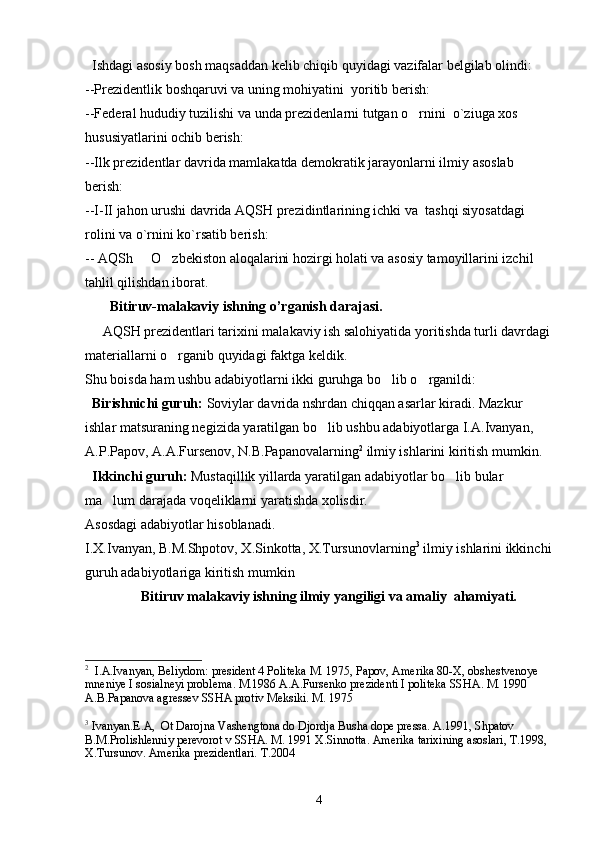   Ishdagi asosiy bosh maqsaddan kelib chiqib quyidagi vazifalar belgilab olindi:
--Prezidentlik boshqaruvi va uning mohiyatini  yoritib berish:
--Federal hududiy tuzilishi va unda prezidenlarni tutgan o rnini    o`ziuga xos  
hususiyatlarini ochib berish:
--Ilk prezidentlar davrida mamlakatda demokratik jarayonlarni ilmiy asoslab  
berish:
--I-II jahon urushi davrida AQSH prezidintlarining ichki va  tashqi siyosatdagi  
rolini va o`rnini ko`rsatib berish:
-- AQSh   O zbekiston aloqalarini hozirgi holati va asosiy tamoyillarini izchil 	
 
tahlil qilishdan iborat. 
        Bitiruv-malakaviy ishning o’rganish darajasi.
     AQSH prezidentlari tarixini malakaviy ish salohiyatida yoritishda turli davrdagi
materiallarni o rganib quyidagi faktga keldik. 	

Shu boisda ham ushbu adabiyotlarni ikki guruhga bo lib o rganildi: 	
 
  Birishnichi guruh:  Soviylar davrida nshrdan chiqqan asarlar kiradi. Mazkur 
ishlar matsuraning negizida yaratilgan bo lib ushbu adabiyotlarga I.A.Ivanyan, 	

A.P.Papov, A.A.Fursenov, N.B.Papanovalarning 2
 ilmiy ishlarini kiritish mumkin.
  Ikkinchi guruh:  Mustaqillik yillarda yaratilgan adabiyotlar bo lib bular 	

ma lum darajada voqeliklarni yaratishda xolisdir.	

Asosdagi adabiyotlar hisoblanadi.
I.X.Ivanyan, B.M.Shpotov, X.Sinkotta, X.Tursunovlarning 3
 ilmiy ishlarini ikkinchi
guruh adabiyotlariga kiritish mumkin
     Bitiruv malakaviy ishning ilmiy yangiligi va amaliy  ahamiyati.
2
  I.A.Ivanyan, Beliydom: president 4 Politeka M. 1975, Papov, Amerika 80-X, obshestvenoye 
mneniye I sosialneyi problema. M.1986 A.A.Fursenko prezidenti I politeka SSHA. M. 1990 
A.B.Papanova agressev SSHA protiv Meksiki. M. 1975
3
 Ivanyan.E.A,  Ot Darojna Vashengtona do Djordja Busha dope pressa. A.1991, Shpatov 
B.M.Prolishlenniy perevorot v SSHA. M. 1991 X.Sinnotta. Amerika tarixining asoslari, T.1998, 
X.Tursunov. Amerika prezidentlari.  T .2004
4 