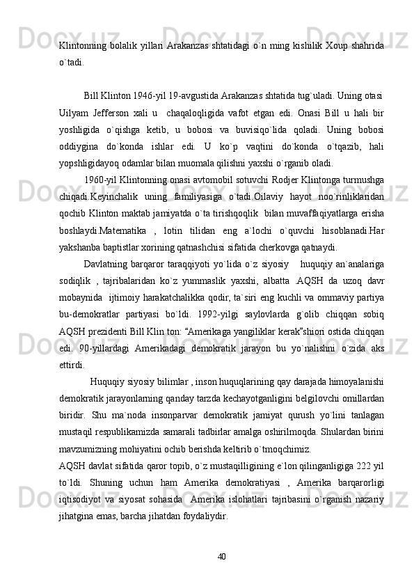 Klintonning   bolalik   yillari   Arakanzas   shtatidagi   o`n   ming   kishilik   Xoup   shahrida
o`tadi.
Bill Klinton 1946-yil 19-avgustida Arakanzas shtatida tug`uladi. Uning otasi
Uilyam   Jefferson   xali   u     chaqaloqligida   vafot   etgan   edi.   Onasi   Bill   u   hali   bir
yoshligida   o`qishga   ketib,   u   bobosi   va   buvisiqo`lida   qoladi.   Uning   bobosi
oddiygina   do`konda   ishlar   edi.   U   ko`p   vaqtini   do`konda   o`tqazib,   hali
yopshligidayoq odamlar bilan muomala qilishni yaxshi o`rganib oladi.
1960-yil Klintonning onasi avtomobil sotuvchi Rodjer Klintonga turmushga
chiqadi.Keyinchalik   uning   familiyasiga   o`tadi.Oilaviy   hayot   noo`rinliklaridan
qochib Klinton maktab jamiyatda o`ta tirishqoqlik   bilan muvaffaqiyatlarga erisha
boshlaydi.Matematika   ,   lotin   tilidan   eng   a`lochi   o`quvchi   hisoblanadi.Har
yakshanba baptistlar xorining qatnashchisi sifatida cherkovga qatnaydi.
Davlatning   barqaror   taraqqiyoti   yo`lida   o`z   siyosiy   huquqiy   an`analariga
sodiqlik   ,   tajribalaridan   ko`z   yummaslik   yaxshi,   albatta   .AQSH   da   uzoq   davr
mobaynida   ijtimoiy harakatchalikka qodir, ta`siri eng kuchli va ommaviy partiya
bu-demokratlar   partiyasi   bo`ldi.   1992-yilgi   saylovlarda   g`olib   chiqqan   sobiq
AQSH prezidenti Bill Klin ton:  Amerikaga yangiliklar kerak shiori ostida chiqqan	
 
edi.   90-yillardagi   Amerikadagi   demokratik   jarayon   bu   yo`nalishni   o`zida   aks
ettirdi. 
            Huquqiy siyosiy bilimlar , inson huquqlarining qay darajada himoyalanishi
demokratik jarayonlarning qanday tarzda kechayotganligini belgilovchi omillardan
biridir.   Shu   ma`noda   insonparvar   demokratik   jamiyat   qurush   yo`lini   tanlagan
mustaqil respublikamizda samarali tadbirlar amalga oshirilmoqda. Shulardan birini
mavzumizning mohiyatini ochib berishda keltirib o`tmoqchimiz.
AQSH davlat sifatida qaror topib, o`z mustaqilligining e`lon qilinganligiga 222 yil
to`ldi.   Shuning   uchun   ham   Amerika   demokratiyasi   ,   Amerika   barqarorligi
iqtisodiyot   va   siyosat   sohasida     Amerika   islohatlari   tajribasini   o`rganish   nazariy
jihatgina emas, barcha jihatdan foydaliydir.
40 