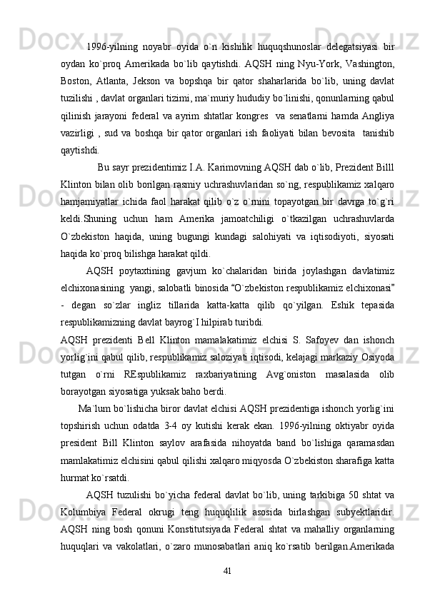 1996-yilning   noyabr   oyida   o`n   kishilik   huquqshunoslar   delegatsiyasi   bir
oydan   ko`proq   Amerikada   bo`lib   qaytishdi.   AQSH   ning   Nyu-York,   Vashington,
Boston,   Atlanta,   Jekson   va   bopshqa   bir   qator   shaharlarida   bo`lib,   uning   davlat
tuzilishi , davlat organlari tizimi, ma`muriy hududiy bo`linishi, qonunlarning qabul
qilinish   jarayoni   federal   va   ayrim   shtatlar   kongres     va   senatlarni   hamda   Angliya
vazirligi   ,   sud   va   boshqa   bir   qator   organlari   ish   faoliyati   bilan   bevosita     tanishib
qaytishdi. 
             Bu sayr prezidentimiz I.A. Karimovning AQSH dab o`lib, Prezident Billl
Klinton bilan olib borilgan rasmiy uchrashuvlaridan so`ng, respublikamiz xalqaro
hamjamiyatlar   ichida   faol   harakat   qilib   o`z   o`rnini   topayotgan   bir   davrga   to`g`ri
keldi.Shuning   uchun   ham   Amerika   jamoatchiligi   o`tkazilgan   uchrashuvlarda
O`zbekiston   haqida,   uning   bugungi   kundagi   salohiyati   va   iqtisodiyoti,   siyosati
haqida ko`proq bilishga harakat qildi.
AQSH   poytaxtining   gavjum   ko`chalaridan   birida   joylashgan   davlatimiz
elchixonasining  yangi, salobatli binosida  O`zbekiston respublikamiz elchixonasi 
-   degan   so`zlar   ingliz   tillarida   katta-katta   qilib   qo`yilgan.   Eshik   tepasida
respublikamizning davlat bayrog`I hilpirab turibdi. 
AQSH   prezidenti   Bell   Klinton   mamalakatimiz   elchisi   S.   Safoyev   dan   ishonch
yorlig`ini qabul qilib, respublikamiz saloziyati iqtisodi, kelajagi markaziy Osiyoda
tutgan   o`rni   REspublikamiz   raxbariyatining   Avg`oniston   masalasida   olib
borayotgan siyosatiga yuksak baho berdi.
       Ma`lum bo`lishicha biror davlat elchisi AQSH prezidentiga ishonch yorlig`ini
topshirish   uchun   odatda   3-4   oy   kutishi   kerak   ekan.   1996-yilning   oktiyabr   oyida
president   Bill   Klinton   saylov   arafasida   nihoyatda   band   bo`lishiga   qaramasdan
mamlakatimiz elchisini qabul qilishi xalqaro miqyosda O`zbekiston sharafiga katta
hurmat ko`rsatdi.
AQSH   tuzulishi   bo`yicha   federal   davlat   bo`lib,   uning   tarkibiga   50   shtat   va
Kolumbiya   Federal   okrugi   teng   huquqlilik   asosida   birlashgan   subyektlaridir.
AQSH   ning   bosh   qonuni   Konstitutsiyada   Federal   shtat   va   mahalliy   organlarning
huquqlari   va   vakolatlari,   o`zaro   munosabatlari   aniq   ko`rsatib   berilgan.Amerikada
41 