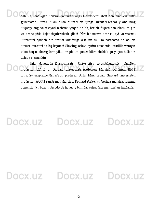 qabul   qilinadi9gan   Federal   qonunlari   AQSH   prezidenti   shtat   qonunlari   esa   shtat
gubernatori   imzosi   bilan   e`lon   qilinadi   va   ijroga   kiritiladi.Mahalliy   aholining
huquqiy ongi va saviyasi  nisbatan yuqori bo`lib, har bir fuqoro qonunlarni to`g`ri
va   o`z   vaqtida   bajarishgaharakatb   qiladi   .Har   bir   xodim   o`z   ish   joyi   va   mehnat
intizomini   qadrlab   o`z   hizmat   vazifasiga   o`ta   ma`sul     munosabatda   bo`ladi   va
hizmat   burchini   to`liq   bajaradi.Shuning   uchun   ayrim   shtatlarda   kasallik   varaqasi
bilan  haq   olishning   ham   yillik  miqdorini   qonun   bilan  cheklab   qo`yilgan  hollarini
uchratish mumkin.
Safar   davomida   Kassachusets     Universiteti   siyosatshunoslik     fakulteti
professori   ED   Bird,   Garvard   universiteti   professori   Marshal   Goldmen,   BMT
iqtisodiy   eksprementlar   a`zosi   professor   Artur   Mak     Evan,   Garvard   universeteti
professori AQSH senati maslahatchisi Richard Parker va boshqa mutahasislarning
qonunchilik , bozor iqtisodiyoti huquqiy bilimlar sohasidagi ma`ruzalari tinglandi.
42 