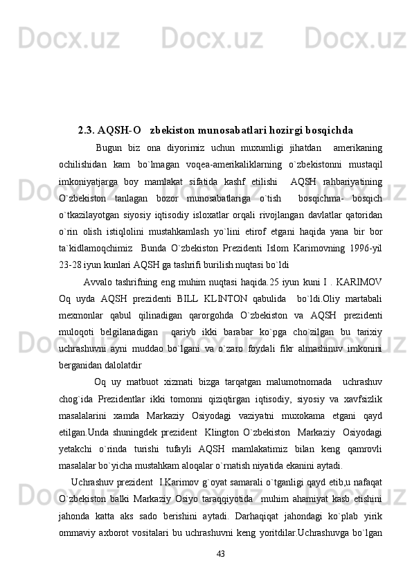         2.3. AQSH-O zbekiston munosabatlari hozirgi bosqichda
        Bugun   biz   ona   diyorimiz   uchun   muxumligi   jihatdan     amerikaning
ochilishidan   kam   bo`lmagan   voqea-amerikaliklarning   o`zbekistonni   mustaqil
imkoniyatjarga   boy   mamlakat   sifatida   kashf   etilishi     AQSH   rahbariyatining
O`zbekiston   tanlagan   bozor   munosabatlariga   o`tish     bosqichma-   bosqich
o`tkazilayotgan   siyosiy   iqtisodiy   isloxatlar   orqali   rivojlangan   davlatlar   qatoridan
o`rin   olish   istiqlolini   mustahkamlash   yo`lini   etirof   etgani   haqida   yana   bir   bor
ta`kidlamoqchimiz     Bunda   O`zbekiston   Prezidenti   Islom   Karimovning   1996-yil
23-28 iyun kunlari AQSH ga tashrifi burilish nuqtasi bo`ldi 
     Avvalo  tashrifning   eng  muhim   nuqtasi   haqida.25   iyun   kuni   I   .   KARIMOV
Oq   uyda   AQSH   prezidenti   BILL   KLINTON   qabulida     bo`ldi.Oliy   martabali
mexmonlar   qabul   qilinadigan   qarorgohda   O`zbekiston   va   AQSH   prezidenti
muloqoti   belgilanadigan     qariyb   ikki   barabar   ko`pga   cho`zilgan   bu   tarixiy
uchrashuvni   ayni   muddao   bo`lgani   va   o`zaro   foydali   fikr   almashinuv   imkonini
berganidan dalolatdir
        Oq   uy   matbuot   xizmati   bizga   tarqatgan   malumotnomada     uchrashuv
chog`ida   Prezidentlar   ikki   tomonni   qiziqtirgan   iqtisodiy,   siyosiy   va   xavfsizlik
masalalarini   xamda   Markaziy   Osiyodagi   vaziyatni   muxokama   etgani   qayd
etilgan.Unda   shuningdek   prezident     Klington   O`zbekiston     Markaziy     Osiyodagi
yetakchi   o`rinda   turishi   tufayli   AQSH   mamlakatimiz   bilan   keng   qamrovli
masalalar bo`yicha mustahkam aloqalar o`rnatish niyatida ekanini aytadi.
       Uchrashuv prezident   I.Karimov g`oyat samarali o`tganligi qayd etib,u nafaqat
O`zbekiston   balki   Markaziy   Osiyo   taraqqiyotida     muhim   ahamiyat   kasb   etishini
jahonda   katta   aks   sado   berishini   aytadi.   Darhaqiqat   jahondagi   ko`plab   yirik
ommaviy   axborot   vositalari   bu   uchrashuvni   keng   yoritdilar.Uchrashuvga   bo`lgan
43 