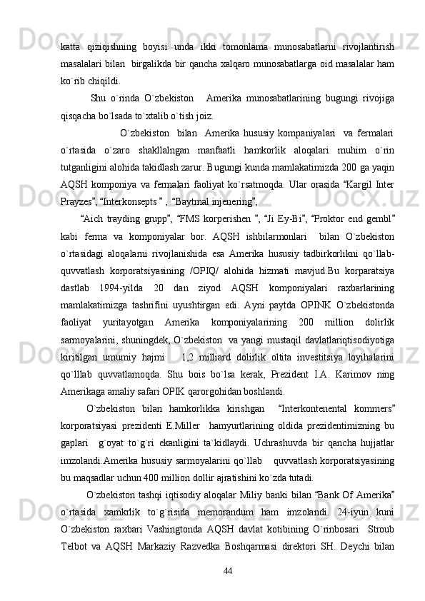 katta   qiziqishning   boyisi   unda   ikki   tomonlama   munosabatlarni   rivojlantirish
masalalari bilan   birgalikda bir qancha xalqaro munosabatlarga oid masalalar ham
ko`rib chiqildi.
            Shu   o`rinda   O`zbekiston   Amerika   munosabatlarining   bugungi   rivojiga
qisqacha bo`lsada to`xtalib o`tish joiz.
                              O`zbekiston     bilan     Amerika   hususiy   kompaniyalari     va   fermalari
o`rtasida   o`zaro   shakllalngan   manfaatli   hamkorlik   aloqalari   muhim   o`rin
tutganligini alohida takidlash zarur. Bugungi kunda mamlakatimizda 200 ga yaqin
AQSH   komponiya   va   fermalari   faoliyat   ko`rsatmoqda.   Ular   orasida   Kargil   Inter	

Prayzes ,  Interkonsepts   ,   Baytmal injenering ,	
    
          Aich   trayding   grupp ,   FMS   korperishen   ,   Ji   Ey-Bi ,   Proktor   end   gembl	
       
kabi   ferma   va   komponiyalar   bor.   AQSH   ishbilarmonlari     bilan   O`zbekiston
o`rtasidagi   aloqalarni   rivojlanishida   esa   Amerika   hususiy   tadbirkorlikni   qo`llab-
quvvatlash   korporatsiyasining   /OPIQ/   alohida   hizmati   mavjud.Bu   korparatsiya
dastlab   1994-yilda   20   dan   ziyod   AQSH   komponiyalari   raxbarlarining
mamlakatimizga   tashrifini   uyushtirgan   edi.   Ayni   paytda   OPINK   O`zbekistonda
faoliyat   yuritayotgan   Amerika   komponiyalarining   200   million   dolirlik
sarmoyalarini, shuningdek, O`zbekiston   va yangi mustaqil davlatlariqtisodiyotiga
kiritilgan   umumiy   hajmi       1,2   milliard   dolirlik   oltita   investitsiya   loyihalarini
qo`lllab   quvvatlamoqda.   Shu   bois   bo`lsa   kerak,   Prezident   I.A.   Karimov   ning
Amerikaga amaliy safari OPIK qarorgohidan boshlandi.
O`zbekiston   bilan   hamkorlikka   kirishgan     Interkontenental   kommers	
 
korporatsiyasi   prezidenti   E.Miller     hamyurtlarining   oldida   prezidentimizning   bu
gaplari     g`oyat   to`g`ri   ekanligini   ta`kidlaydi.   Uchrashuvda   bir   qancha   hujjatlar
imzolandi.Amerika hususiy sarmoyalarini qo`llab  quvvatlash korporatsiyasining	

bu maqsadlar uchun 400 million dollir ajratishini ko`zda tutadi.
O`zbekiston  tashqi  iqtisodiy  aloqalar  Miliy banki  bilan  Bank Of  Amerika	
 
o`rtasida   xamkrlik   to`g`risida   memorandum   ham   imzolandi.   24-iyun   kuni
O`zbekiston   raxbari   Vashingtonda   AQSH   davlat   kotibining   O`rinbosari     Stroub
Telbot   va   AQSH   Markaziy   Razvedka   Boshqarmasi   direktori   SH.   Deychi   bilan
44 