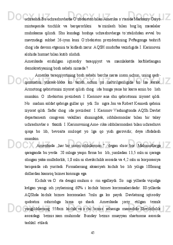 uchrashdi.Bu uchrashuvlarda O`zbekiston bilan Amerika o`rtasida Markaziy Osiyo
mintaqasida   tinchlik   va   barqarorlikni     ta`minlash   bilan   bog`liq   masalalar
muhokama   qilindi.   Shu   kundagi   boshqa   uchrashuvlarga   to`xtalishdan   avval   bu
mavzudagi   suhbat   26-iyun   kuni   O`zbekiston   prezidentining   Peftagonga   tashrifi
chog`ida davom etganini ta`kidlash zarur. AQSH mudofaa vazirligida I. Karimovni
alohida hurmat bilan kutib olishdi.
Amerikada   erishilgan   iqtisodiy   taraqqiyot   va   mamlakatda   kafolatlangan
demokratiyaning bosh sababi nimada ? 
     Amerika taraqqiyotining bosh sababi barcha narsa inson uchun, uning qadr-
qimmatini   yuksak-likka   ko tarish   uchun   yo naltirilganligida   bo lsa   kerak.  
Armotong qabristonini ziyorat qilish chog ida bunga yana bir karra amin bo lish	
 
mumkin.   O zbekiston   prezidenti   I.   Karimov   ana   shu   qabristonni   ziyorat   qildi.	

No malum soldat qabriga gullar qo ydi. So ngra Jon va Robert Kennedi qabrini	
  
ziyorat   qildi.   Safar   chog ida   prezident     I.   Karimov   Vashingtonda   AQSh   Davlat	

departamenti   congressi   vakillari   shuningdek,   ishbilarmonlar   bilan   bir   talay
uchrashuvlar o tkazdi  I. Karimovning Ame- rika ishbilarmonlari bilan uchrashuvi	

qisqa   bo lib,   bevosita   muloqat   yo lga   qo yish   garovidir,   deya   ifodalash	
  
mumkin.
      Amerikada   ,,har   bir   inson   ishbilarmon     degan   shior   bor.  	
 Malumotlarga
qaraganda bu yerda   20 mlnga yaqin firma bo lib, jumladan 13,5 mln ni  ijaraga

olingan yaka mulkdorlik, 1,8 mln ni sherikchilik asosida va 4,2 mln ni korporasiya
tariqasida   ish   yuritadi.   Firmalarning   aksariyati   kichik   bo lib   yiliga   100ming	

dollardan kamroq biznes kirimiga ega.
  Kichik   va   O rta   dengiz   muhim   o rin   egallaydi.   So ngi   yillarda   vujudga	
  
kelgan   yangi   ish   joylarining   60%   i   kichik   biznes   korxonalaridadir.   80-yillarda
AQShda   kichik   biznes   korxonalari   7mln   ga   ko paydi.   Davlatning   iqtisodiy	

qudratini   oshirishga   hissa   qo shadi.   Amerikada   joriy   etilgan   texnik	

yangiliklarning   55foizi   kichik va o`rta   biznis   sohasiga   mansubdir.Sherikchilik
asosidagi   beznis xam  muhimdir.  Bunday  beznis  muayyan  shartnoma  asosida
tashkil  etiladi. 
45 