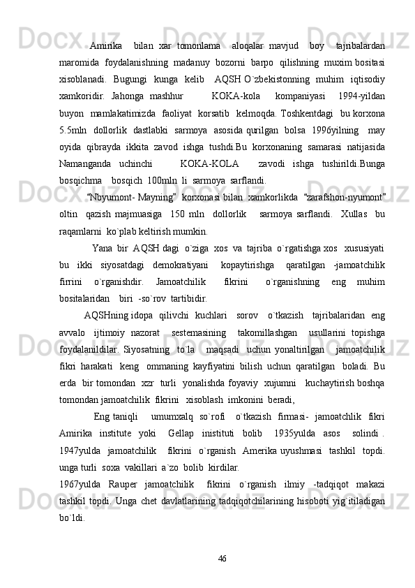      Amirika     bilan   xar   tomonlama     aloqalar   mavjud     boy     tajribalardan
maromida   foydalanishning   madanuy   bozorni   barpo   qilishning   muxim bositasi
xisoblanadi.   Bugungi    kunga   kelib     AQSH O`zbekistonning   muhim    iqtisodiy
xamkoridir.   Jahonga   mashhur     KOKA-kola kompaniyasi     1994-yildan 
buyon   mamlakatimizda   faoliyat   korsatib   kelmoqda. Toshkentdagi    bu korxona
5.5mln   dollorlik   dastlabki   sarmoya   asosida qurilgan   bolsa   1996yilning     may
oyida  qibrayda  ikkita  zavod  ishga  tushdi.Bu  korxonaning  samarasi  natijasida
Namanganda     uchinchi       KOKA-KOLA   zavodi     ishga     tushirildi.Bunga	
 
bosqichma  bosqich  100mln  li  sarmoya  sarflandi.	

      Nbyumont- Mayning   korxonasi bilan  xamkorlikda   zarafshon-nyumont	
   
oltin     qazish   majmuasiga     150   mln     dollorlik       sarmoya   sarflandi.     Xullas     bu
raqamlarni  ko`plab keltirish mumkin.
     Yana  bir  AQSH dagi  o`ziga  xos  va  tajriba  o`rgatishga xos   xususiyati
bu     ikki     siyosatdagi     demokratiyani       kopaytirishga       qaratilgan     -jamoatchilik
firrini     o`rganishdir.     Jamoatchilik       fikrini       o`rganishning     eng     muhim
bositalaridan    biri  -so`rov  tartibidir.
AQSHning idopa   qilivchi   kuchlari     sorov     o`tkazish     tajribalaridan   eng
avvalo   ijtimoiy  nazorat    sestemasining    takomillashgan    usullarini  topishga
foydalanildilar.   Siyosatning     to`la       maqsadi     uchun   yonaltirilgan       jamoatchilik
fikri  harakati   keng   ommaning  kayfiyatini  bilish  uchun  qaratilgan   boladi.  Bu
erda   bir tomondan   xzr   turli   yonalishda foyaviy   xujumni     kuchaytirish boshqa
tomondan jamoatchilik  fikrini   xisoblash  imkonini  beradi,
         Eng taniqli       umumxalq   so`rofi     o`tkazish   firmasi-   jamoatchlik   fikri
Amirika     institute     yoki       Gellap     inistituti     bolib       1935yulda     asos       solindi   .
1947yulda     jamoatchilik       fikrini     o`rganish     Amerika   uyushmasi     tashkil     topdi.
unga turli  soxa  vakillari  a`zo  bolib  kirdilar.
1967yulda     Rauper     jamoatchilik       fikrini     o`rganish     ilmiy     -tadqiqot     makazi
tashkil   topdi.   Unga   chet   davlatlarining   tadqiqotchilarining   hisoboti   yig`itiladigan
bo`ldi.
46 