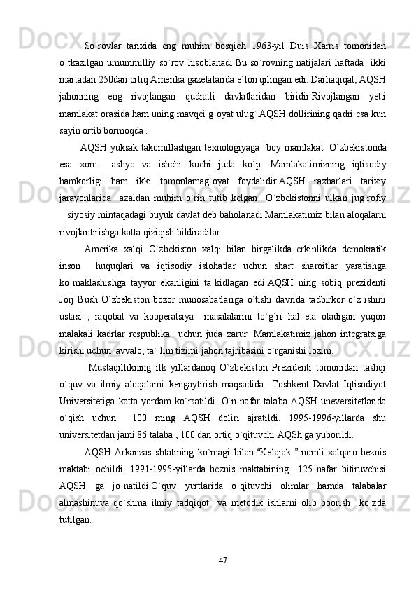 So`rovlar   tarixida   eng   muhim   bosqich   1963-yil   Duis   Xarris   tomonidan
o`tkazilgan   umummilliy   so`rov   hisoblanadi.Bu   so`rovning   natijalari   haftada     ikki
martadan 250dan ortiq Amerika gazetalarida e`lon qilingan edi. Darhaqiqat, AQSH
jahonning   eng   rivojlangan   qudratli   davlatlaridan   biridir.Rivojlangan   yetti
mamlakat orasida ham uning mavqei g`oyat ulug`.AQSH dollirining qadri esa kun
sayin ortib bormoqda .
            AQSH yuksak  takomillashgan  texnologiyaga   boy mamlakat.   O`zbekistonda
esa   xom   ashyo   va   ishchi   kuchi   juda   ko`p.   Mamlakatimizning   iqtisodiy
hamkorligi   ham   ikki   tomonlamag`oyat   foydalidir.AQSH   raxbarlari   tarixiy
jarayonlarida     azaldan   muhim   o`rin   tutib   kelgan     O`zbekistonni   ulkan   jug`rofiy
siyosiy mintaqadagi buyuk davlat deb baholanadi.Mamlakatimiz bilan aloqalarni	

rivojlantirishga katta qiziqish bildiradilar.
Amerika   xalqi   O`zbekiston   xalqi   bilan   birgalikda   erkinlikda   demokratik
inson     huquqlari   va   iqtisodiy   islohatlar   uchun   shart   sharoitlar   yaratishga
ko`maklashishga   tayyor   ekanligini   ta`kidlagan   edi.AQSH   ning   sobiq   prezidenti
Jorj   Bush   O`zbekiston   bozor   munosabatlariga   o`tishi   davrida   tadbirkor   o`z   ishini
ustasi   ,   raqobat   va   kooperatsiya     masalalarini   to`g`ri   hal   eta   oladigan   yuqori
malakali   kadrlar   respublika     uchun   juda   zarur.   Mamlakatimiz   jahon   integratsiga
kirishi uchun  avvalo, ta``lim tizimi jahon tajribasini o`rganishi lozim.
         Mustaqillikning   ilk   yillardanoq   O`zbekiston   Prezidenti   tomonidan   tashqi
o`quv   va   ilmiy   aloqalarni   kengaytirish   maqsadida     Toshkent   Davlat   Iqtisodiyot
Universitetiga   katta   yordam   ko`rsatildi.   O`n   nafar   talaba   AQSH   uneversitetlarida
o`qish   uchun     100   ming   AQSH   doliri   ajratildi.   1995-1996-yillarda   shu
universitetdan jami 86 talaba , 100 dan ortiq o`qituvchi AQSh ga yuborildi.
  AQSH   Arkanzas   shtatining   ko`magi   bilan   Kelajak     nomli   xalqaro   beznis	
 
maktabi   ochildi.   1991-1995-yillarda   beznis   maktabining     125   nafar   bitiruvchisi
AQSH   ga   jo`natildi.O`quv   yurtlarida   o`qituvchi   olimlar   hamda   talabalar
almashinuva   qo`shma   ilmiy   tadqiqot     va   metodik   ishlarni   olib   boorish     ko`zda
tutilgan.
47 