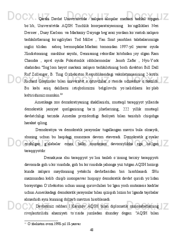     Qarshi   Davlat   Universitetida     xalqaro   aloqalar   markazi   tashkil   topgan
bo`lib,   Universitetda   AQSH   Tinchlik   koorparatsiyasining     ko`ngilliklari   Neri
Dersser , Duay Karlson  va Markaziy Osiyoga beg`araz yordam ko`rsatish xalqaro
tashkilotlarning   ko`ngiliylari   Tod   Miller   ,   Yan   Smit   janoblari   talabalarimizga
ingliz   tilidan     saboq   bermoqdalar.Markaz   tomonidan   1997-yil   yanvar   oyida
Xindistonning     mashhur   sayohi,   Gennisning   rekordlar   kitobidan   joy   olgan   Ram
Chandra   ,   aprel   oyida   Pokistonlik   ishbilarmonlar     Janob   Zafar   ,   Nyu-York
shahridan   Sog`lom   hayot   markazi   xalqaro  tashkilotining   bosh   direktori   Bill   Dall
Ruf   Zollenger,   B.   Ting   O`zbekiston   Respublikasidagi   vakolatxonasining   2-kotibi
Richard   Graymslar   bilan   universitet   o`qituvchilar   o`rtasida   uchrashuv   o`tkazildi.
Bu   kabi   aniq   dalillarni   istiqbolimizni   belgilovchi   yo`nalishlarni   ko`plab
keltirishimiz mumkin. 13
 
   Amerikaga   xos   demokratiyaning   shakllanishi,   mustaqil   taraqqiyot   yillarida
demokratik   jamiyat   qurilganining   ba`zi   jihatlarining,   222   yillik   mustaqil
davlatchiligi   tarixida   Amerika   prezidentligi   faoliyati   bilan   tanishib   chiqishga
harakat qiling.
            Demokratiya   va   demokratik   jarayonlar   tugallangan   mavzu   bula   olmaydi,
shuning   uchun   bu   haqidagi   munozara   davom   etaveradi.   Demokratik   g`oyalar
erishilgan   g`alabalar   emas,   balki   muntazam   davomiylikka   ega   bo`lgan
taraqqiyotdir. 
             Demak,ana   shu   taraqqiyot   yo`lini   tanlab   o`zining   tarixiy   taraqqiyoti
davomida goh u ko`rinishda, goh bu ko`rinishda jahonga yuz tutgan AQSH hozirgi
kunda   xalqaro   maydonning   yetakchi   davlatlaridan   biri   hisoblanadi.   SHu
mazmundan   kelib   chiqib   insonparvar   huquqiy   demokratik   davlat   qurish   yo`lidan
borayotgan O`zbekiston uchun uning quruvchilari bo`lgan yosh mutaxasis kadrlar
uchun Amerikadagi demokratik jarayonlar bilan qiziqish lozim bo`lganda tajribalar
almashish ayni kunning dolzarb mavzusi hisoblanadi. 
            Davlatimiz   rahbari   I.Karimov   AQSH   bilan   diplomatik   munosabatlarning
rivojlantirilishi   ahamiyati   to`risida   jumladan   shunday   degan:   AQSH   bilan	

13
    O`zbekiston ovozi.1998-yil 18-yanvar
48 