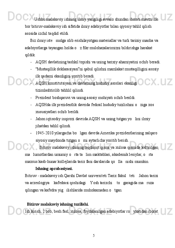     Ushbu malakaviy ishning ilmiy yangiligi avvalo shundan iborati mavzu ilk 
bor bitiruv-malakaviy ish sifatida ilmiy adabiyotlar bilan qiyosiy tahlil qilish 
asosida izchil taqdid etildi.
Biz ilmiy iste molga olib erishilayotgan materiallar va turli tarixiy manba va 
adabiyotlarga tayangan holda o z fikr mulohazalarimizni bildirishga harakat 	

qildik.
- AQSH davlatining tashkil topishi va uning tarixiy ahamiyatini ochib beradi. 
- Mustaqillik deklarasiyasi ni qabul qilishni mamlakat mustaqilligini asosiy 	
 
ilk qadami ekanligini yoritib beradi.
- AQSH konstitutsiyasi va davlatning hududiy asoslari ekanligi 
tizimlashtirilib tahhlil qilindi.
- Prezident boshqaruvi va uning asosiy mohiyati ochib berildi. 
- AQSHda ilk prezidentlik davrida fediral hududiy tuzilishini o ziga xos 	

xususiyatlari ochib berildi. 
- Jahon iqtisodiy inqirozi davrida AQSH va uning tutgan yo lini ilmiy 	

jihatdan tahlil qilindi.
- 1945-2010 yilargacha bo lgan davrda Amerika prezidentlarining xalqaro 	

siyosiy maydonda tutgan o rni aytarlicha yoritib berish.	

         Bitiruv malakaviy ishining taqdimot qismi va xulosa qismida keltirilgan 
ma lumotlardan umumiy o rta ta lim maktablari, akademik lesiylar, o rta 	
   
maxsus kasb-hunar kollejlarida tarix fani darslarida qo lla nishi mumkin.	
 
           Ishning aprabasiyasi.
Bitiruv - malakaviy ish Qarshi Davlat universiteti Tarix fakul teti  Jahon tarixi 	
 
va arxeologiya  kafedrasi qoshidagi  Yosh tarixchi  to garagida ma ruza 	
    
qilingan va kafedra yig ilishlarida muhokamadan o tgan.	
 
  Bitiruv malakaviy ishning tuzilishi.
Ish kirish, 2 bob, besh fasl, xulosa, foydalanilgan adabiyotlar ro yxatidan iborat.	

  
5 