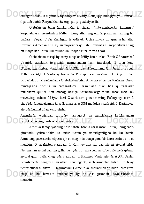 etmagan holda , o`z ijtimoiy-iqtisodiy va siyosiy  huquqiy taraqqiyot yo`limizdan
ilgarilab borish-Respublikamizning  qat`iy  pozitsiyasidir.
O`zbekiston   bilan   hamkorlikka   kirishgan     Interkontenental   kommers	
 
korporatsiyasi   prezidenti   E.Miller     hamyurtlarining   oldida   prezidentimizning   bu
gaplari     g`oyat   to`g`ri   ekanligini   ta`kidlaydi.   Uchrashuvda   bir   qancha   hujjatlar
imzolandi.Amerika hususiy sarmoyalarini qo`llab  quvvatlash korporatsiyasining	

bu maqsadlar uchun 400 million dollir ajratishini ko`zda tutadi.
O`zbekiston  tashqi  iqtisodiy  aloqalar  Miliy banki  bilan  Bank Of  Amerika	
 
o`rtasida   xamkrlik   to`g`risida   memorandum   ham   imzolandi.   24-iyun   kuni
O`zbekiston   raxbari   Vashingtonda   AQSH   davlat   kotibining   O`rinbosari     Stroub
Telbot   va   AQSH   Markaziy   Razvedka   Boshqarmasi   direktori   SH.   Deychi   bilan
uchrashdi.Bu uchrashuvlarda O`zbekiston bilan Amerika o`rtasida Markaziy Osiyo
mintaqasida   tinchlik   va   barqarorlikni     ta`minlash   bilan   bog`liq   masalalar
muhokama   qilindi.   Shu   kundagi   boshqa   uchrashuvlarga   to`xtalishdan   avval   bu
mavzudagi   suhbat   26-iyun   kuni   O`zbekiston   prezidentining   Peftagonga   tashrifi
chog`ida davom etganini ta`kidlash zarur. AQSH mudofaa vazirligida I. Karimovni
alohida hurmat bilan kutib olishdi.
Amerikada   erishilgan   iqtisodiy   taraqqiyot   va   mamlakatda   kafolatlangan
demokratiyaning bosh sababi nimada ? 
     Amerika taraqqiyotining bosh sababi barcha narsa inson uchun, uning qadr-
qimmatini   yuksak-likka   ko tarish   uchun   yo naltirilganligida   bo lsa   kerak.	
  
Armotong qabristonini ziyorat qilish chog ida bunga yana bir karra amin bo lish	
 
mumkin.   O zbekiston   prezidenti   I.   Karimov   ana   shu   qabristonni   ziyorat   qildi.	

No malum soldat qabriga gullar qo ydi. So ngra Jon va Robert Kennedi qabrini	
  
ziyorat   qildi.   Safar   chog ida   prezident     I.   Karimov   Vashingtonda   AQSh   Davlat	

departamenti   congressi   vakillari   shuningdek,   ishbilarmonlar   bilan   bir   talay
uchrashuvlar o tkazdi  I. Karimovning Ame- rika ishbilarmonlari bilan uchrashuvi	

qisqa   bo lib,   bevosita   muloqat   yo lga   qo yish   garovidir,   deya   ifodalash	
  
mumkin.
50 