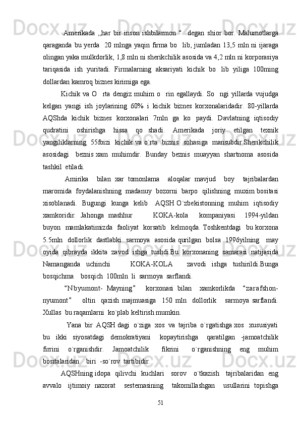       Amerikada   ,,har   bir   inson   ishbilarmon     degan   shior   bor.   Malumotlarga
qaraganda bu yerda   20 mlnga yaqin firma bo lib, jumladan 13,5 mln ni  ijaraga

olingan yaka mulkdorlik, 1,8 mln ni sherikchilik asosida va 4,2 mln ni korporasiya
tariqasida   ish   yuritadi.   Firmalarning   aksariyati   kichik   bo lib   yiliga   100ming	

dollardan kamroq biznes kirimiga ega.
  Kichik   va   O rta   dengiz   muhim   o rin   egallaydi.   So ngi   yillarda   vujudga	
  
kelgan   yangi   ish   joylarining   60%   i   kichik   biznes   korxonalaridadir.   80-yillarda
AQShda   kichik   biznes   korxonalari   7mln   ga   ko paydi.   Davlatning   iqtisodiy	

qudratini   oshirishga   hissa   qo shadi.   Amerikada   joriy   etilgan   texnik	

yangiliklarning   55foizi   kichik va o`rta   biznis   sohasiga   mansubdir.Sherikchilik
asosidagi   beznis xam  muhimdir.  Bunday  beznis  muayyan  shartnoma  asosida
tashkil  etiladi. 
      Amirika     bilan   xar   tomonlama     aloqalar   mavjud     boy     tajribalardan
maromida   foydalanishning   madanuy   bozorni   barpo   qilishning   muxim bositasi
xisoblanadi.   Bugungi    kunga   kelib     AQSH O`zbekistonning   muhim    iqtisodiy
xamkoridir.   Jahonga   mashhur     KOKA-kola kompaniyasi     1994-yildan
 
buyon   mamlakatimizda   faoliyat   korsatib   kelmoqda. Toshkentdagi    bu korxona
5.5mln   dollorlik   dastlabki   sarmoya   asosida qurilgan   bolsa   1996yilning     may
oyida  qibrayda  ikkita  zavod  ishga  tushdi.Bu  korxonaning  samarasi  natijasida
Namanganda     uchinchi       KOKA-KOLA   zavodi     ishga     tushirildi.Bunga	
 
bosqichma  bosqich  100mln  li  sarmoya  sarflandi.	

      N b yumont-   Mayning     korxonasi   bilan     xamkorlikda     z a r afshon-	
  
nyumont       oltin     qazish   majmuasiga     150   mln     dollorlik       sarmoya   sarflandi.

Xullas  bu raqamlarni  ko`plab keltirish mumkin.
     Yana  bir  AQSH dagi  o`ziga  xos  va  tajriba  o`rgatishga xos   xususiyati
bu     ikki     siyosatdagi     demokratiyani       kopaytirishga       qaratilgan     -jamoatchilik
firrini     o`rganishdir.     Jamoatchilik       fikrini       o`rganishning     eng     muhim
bositalaridan    biri  -so`rov  tartibidir.
AQSHning idopa   qilivchi   kuchlari     sorov     o`tkazish     tajribalaridan   eng
avvalo   ijtimoiy  nazorat    sestemasining    takomillashgan    usullarini  topishga
51 