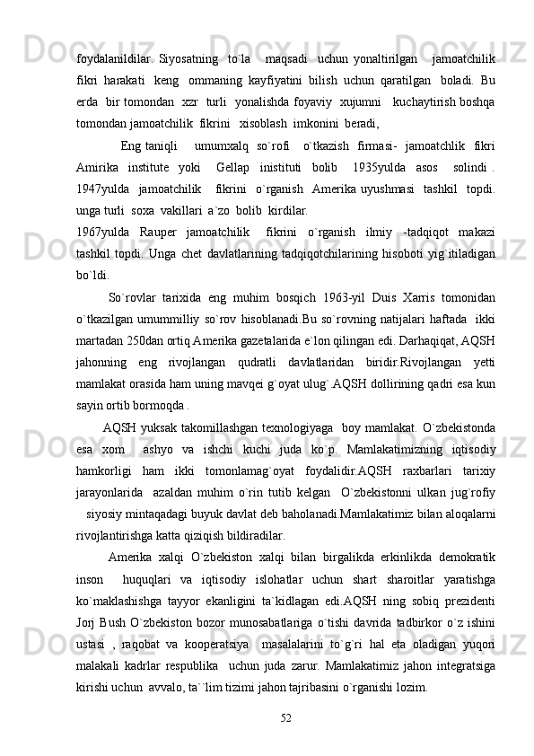 foydalanildilar.   Siyosatning     to`la       maqsadi     uchun   yonaltirilgan       jamoatchilik
fikri  harakati   keng   ommaning  kayfiyatini  bilish  uchun  qaratilgan   boladi.  Bu
erda   bir tomondan   xzr   turli   yonalishda foyaviy   xujumni     kuchaytirish boshqa
tomondan jamoatchilik  fikrini   xisoblash  imkonini  beradi,
         Eng taniqli       umumxalq   so`rofi     o`tkazish   firmasi-   jamoatchlik   fikri
Amirika     institute     yoki       Gellap     inistituti     bolib       1935yulda     asos       solindi   .
1947yulda     jamoatchilik       fikrini     o`rganish     Amerika   uyushmasi     tashkil     topdi.
unga turli  soxa  vakillari  a`zo  bolib  kirdilar.
1967yulda     Rauper     jamoatchilik       fikrini     o`rganish     ilmiy     -tadqiqot     makazi
tashkil   topdi.   Unga   chet   davlatlarining   tadqiqotchilarining   hisoboti   yig`itiladigan
bo`ldi.
So`rovlar   tarixida   eng   muhim   bosqich   1963-yil   Duis   Xarris   tomonidan
o`tkazilgan   umummilliy   so`rov   hisoblanadi.Bu   so`rovning   natijalari   haftada     ikki
martadan 250dan ortiq Amerika gazetalarida e`lon qilingan edi. Darhaqiqat, AQSH
jahonning   eng   rivojlangan   qudratli   davlatlaridan   biridir.Rivojlangan   yetti
mamlakat orasida ham uning mavqei g`oyat ulug`.AQSH dollirining qadri esa kun
sayin ortib bormoqda .
           AQSH yuksak  takomillashgan  texnologiyaga   boy mamlakat.  O`zbekistonda
esa   xom   ashyo   va   ishchi   kuchi   juda   ko`p.   Mamlakatimizning   iqtisodiy
hamkorligi   ham   ikki   tomonlamag`oyat   foydalidir.AQSH   raxbarlari   tarixiy
jarayonlarida     azaldan   muhim   o`rin   tutib   kelgan     O`zbekistonni   ulkan   jug`rofiy
siyosiy mintaqadagi buyuk davlat deb baholanadi.Mamlakatimiz bilan aloqalarni	

rivojlantirishga katta qiziqish bildiradilar.
Amerika   xalqi   O`zbekiston   xalqi   bilan   birgalikda   erkinlikda   demokratik
inson     huquqlari   va   iqtisodiy   islohatlar   uchun   shart   sharoitlar   yaratishga
ko`maklashishga   tayyor   ekanligini   ta`kidlagan   edi.AQSH   ning   sobiq   prezidenti
Jorj   Bush   O`zbekiston   bozor   munosabatlariga   o`tishi   davrida   tadbirkor   o`z   ishini
ustasi   ,   raqobat   va   kooperatsiya     masalalarini   to`g`ri   hal   eta   oladigan   yuqori
malakali   kadrlar   respublika     uchun   juda   zarur.   Mamlakatimiz   jahon   integratsiga
kirishi uchun  avvalo, ta``lim tizimi jahon tajribasini o`rganishi lozim.
52 