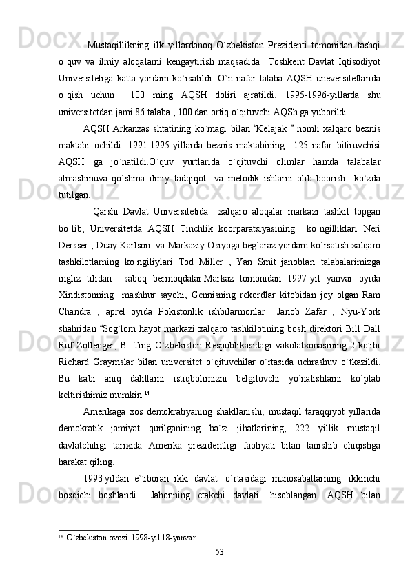          Mustaqillikning   ilk   yillardanoq   O`zbekiston   Prezidenti   tomonidan   tashqi
o`quv   va   ilmiy   aloqalarni   kengaytirish   maqsadida     Toshkent   Davlat   Iqtisodiyot
Universitetiga   katta   yordam   ko`rsatildi.   O`n   nafar   talaba   AQSH   uneversitetlarida
o`qish   uchun     100   ming   AQSH   doliri   ajratildi.   1995-1996-yillarda   shu
universitetdan jami 86 talaba , 100 dan ortiq o`qituvchi AQSh ga yuborildi.
  AQSH   Arkanzas   shtatining   ko`magi   bilan   Kelajak     nomli   xalqaro   beznis 
maktabi   ochildi.   1991-1995-yillarda   beznis   maktabining     125   nafar   bitiruvchisi
AQSH   ga   jo`natildi.O`quv   yurtlarida   o`qituvchi   olimlar   hamda   talabalar
almashinuva   qo`shma   ilmiy   tadqiqot     va   metodik   ishlarni   olib   boorish     ko`zda
tutilgan.
    Qarshi   Davlat   Universitetida     xalqaro   aloqalar   markazi   tashkil   topgan
bo`lib,   Universitetda   AQSH   Tinchlik   koorparatsiyasining     ko`ngilliklari   Neri
Dersser , Duay Karlson  va Markaziy Osiyoga beg`araz yordam ko`rsatish xalqaro
tashkilotlarning   ko`ngiliylari   Tod   Miller   ,   Yan   Smit   janoblari   talabalarimizga
ingliz   tilidan     saboq   bermoqdalar.Markaz   tomonidan   1997-yil   yanvar   oyida
Xindistonning     mashhur   sayohi,   Gennisning   rekordlar   kitobidan   joy   olgan   Ram
Chandra   ,   aprel   oyida   Pokistonlik   ishbilarmonlar     Janob   Zafar   ,   Nyu-York
shahridan   Sog`lom   hayot   markazi   xalqaro  tashkilotining   bosh   direktori   Bill   Dall	

Ruf   Zollenger,   B.   Ting   O`zbekiston   Respublikasidagi   vakolatxonasining   2-kotibi
Richard   Graymslar   bilan   universitet   o`qituvchilar   o`rtasida   uchrashuv   o`tkazildi.
Bu   kabi   aniq   dalillarni   istiqbolimizni   belgilovchi   yo`nalishlarni   ko`plab
keltirishimiz mumkin. 14
 
   Amerikaga   xos   demokratiyaning   shakllanishi,   mustaqil   taraqqiyot   yillarida
demokratik   jamiyat   qurilganining   ba`zi   jihatlarining,   222   yillik   mustaqil
davlatchiligi   tarixida   Amerika   prezidentligi   faoliyati   bilan   tanishib   chiqishga
harakat qiling.
1993 yildan  e`tiboran  ikki  davlat   o`rtasidagi  munosabatlarning   ikkinchi
bosqichi     boshlandi         Jahonning     etakchi     davlati       hisoblangan       AQSH     bilan
14
    O`zbekiston ovozi .1998-yil 18-yanvar
53 