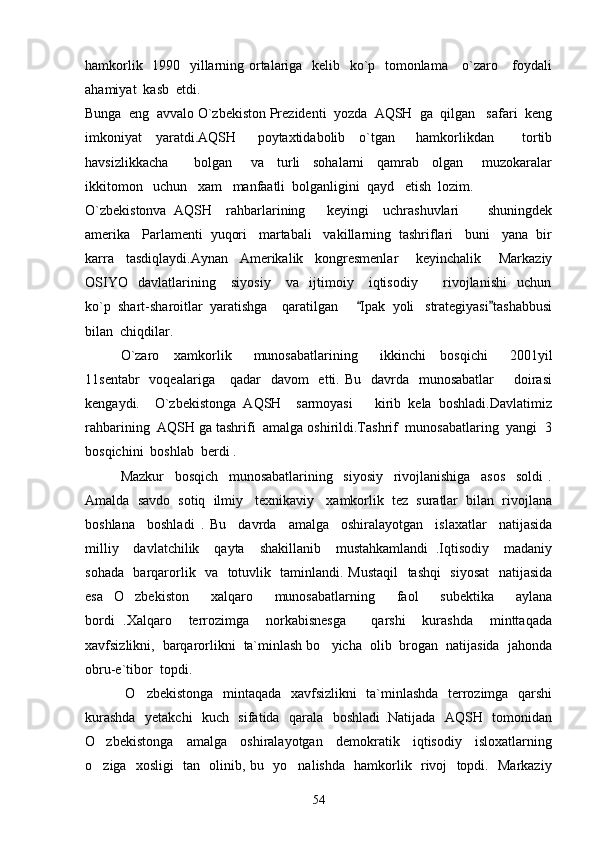 hamkorlik   1990   yillarning ortalariga   kelib   ko`p   tomonlama     o`zaro     foydali
ahamiyat  kasb  etdi.
Bunga  eng  avvalo O`zbekiston Prezidenti  yozda  AQSH  ga  qilgan   safari  keng
imkoniyat     yaratdi.AQSH       poytaxtidabolib     o`tgan       hamkorlikdan         tortib
havsizlikkacha         bolgan       va     turli     sohalarni     qamrab     olgan       muzokaralar
ikkitomon   uchun   xam   manfaatli  bolganligini  qayd   etish  lozim.
O`zbekistonva   AQSH     rahbarlarining       keyingi     uchrashuvlari         shuningdek
amerika   Parlamenti  yuqori   martabali   vakillarning  tashriflari   buni   yana  bir
karra     tasdiqlaydi.Aynan     Amerikalik     kongresmenlar       keyinchalik       Markaziy
OSIYO     davlatlarining       siyosiy       va     ijtimoiy       iqtisodiy           rivojlanishi     uchun
ko`p  shart-sharoitlar  yaratishga    qaratilgan      Ipak  yoli   strategiyasi tashabbusi 
bilan  chiqdilar.
O`zaro     xamkorlik       munosabatlarining       ikkinchi     bosqichi       2001yil
11sentabr    voqealariga      qadar     davom     etti. Bu     davrda   munosabatlar         doirasi
kengaydi.     O`zbekistonga   AQSH     sarmoyasi       kirib   kela   boshladi.Davlatimiz
rahbarining  AQSH ga tashrifi  amalga oshirildi.Tashrif  munosabatlaring  yangi  3
bosqichini  boshlab  berdi .  
        Mazkur     bosqich     munosabatlarining     siyosiy     rivojlanishiga     asos     soldi   .
Amalda  savdo  sotiq  ilmiy   texnikaviy   xamkorlik  tez  suratlar  bilan  rivojlana
boshlana     boshladi   .   Bu     davrda     amalga     oshiralayotgan     islaxatlar     natijasida
milliy     davlatchilik     qayta     shakillanib     mustahkamlandi   .Iqtisodiy     madaniy
sohada   barqarorlik   va   totuvlik   taminlandi. Mustaqil    tashqi    siyosat    natijasida
esa   O zbekiston     xalqaro     munosabatlarning     faol     subektika     aylana	

bordi   .Xalqaro     terrozimga     norkabisnesga       qarshi     kurashda     minttaqada
xavfsizlikni,  barqarorlikni  ta`minlash bo yicha  olib  brogan  natijasida  jahonda	

obru-e`tibor  topdi.
          O zbekistonga   mintaqada   xavfsizlikni    ta`minlashda   terrozimga   qarshi	

kurashda   yetakchi    kuch   sifatida   qarala   boshladi .Natijada   AQSH   tomonidan
O zbekistonga     amalga     oshiralayotgan     demokratik     iqtisodiy     isloxatlarning	

o ziga   xosligi   tan   olinib, bu   yo nalishda   hamkorlik   rivoj   topdi.   Markaziy
 
54 