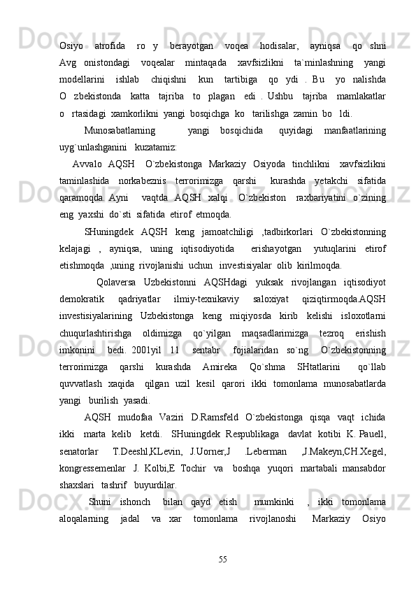 Osiyo     atrofida     ro y     berayotgan     voqea     hodisalar,     ayniqsa     qo shni 
Avg onistondagi     voqealar     mintaqada     xavfsizlikni     ta`minlashning     yangi	

modellarini     ishlab     chiqishni     kun     tartibiga     qo ydi   .   Bu     yo nalishda	
 
O zbekistonda     katta     tajriba     to plagan     edi   .   Ushbu     tajriba     mamlakatlar	
 
o rtasidagi  xamkorlikni  yangi  bosqichga  ko tarilishga  zamin  bo ldi. 
  
Munosabatlarning             yangi     bosqichida       quyidagi     manfaatlarining
uyg`unlashganini   kuzatamiz:
       Avvalo   AQSH     O`zbekistonga   Markaziy   Osiyoda   tinchlikni      xavfsizlikni
taminlashida     norkabeznis     terrorimizga     qarshi       kurashda     yetakchi     sifatida
qaramoqda. Ayni        vaqtda   AQSH   xalqi      O`zbekiston     raxbariyatini    o`zining
eng  yaxshi  do`sti  sifatida  etirof  etmoqda.
     SHuningdek     AQSH     keng     jamoatchiligi     ,tadbirkorlari     O`zbekistonning
kelajagi     ,     ayniqsa,     uning     iqtisodiyotida         erishayotgan       yutuqlarini     etirof
etishmoqda  ,uning  rivojlanishi  uchun   investisiyalar  olib  kirilmoqda.
        Qolaversa     Uzbekistonni     AQSHdagi     yuksak     rivojlangan     iqtisodiyot
demokratik     qadriyatlar     ilmiy-texnikaviy     saloxiyat     qiziqtirmoqda.AQSH
investisiyalarining     Uzbekistonga     keng     miqiyosda     kirib     kelishi     isloxotlarni
chuqurlashtirishga     oldimizga     qo`yilgan     maqsadlarimizga     tezroq     erishish
imkonini       bedi.   2001yil     11       sentabr       fojialaridan     so`ng       O`zbekistonning
terrorimizga     qarshi     kurashda     Amireka     Qo`shma     SHtatlarini       qo`llab
quvvatlash   xaqida     qilgan   uzil   kesil   qarori   ikki   tomonlama   munosabatlarda
yangi   burilish  yasadi.  
AQSH     mudofaa     Vaziri     D.Ramsfeld     O`zbekistonga     qisqa     vaqt     ichida
ikki    marta   kelib    ketdi.    SHuningdek   Respublikaga    davlat   kotibi   K. Pauell,
senatorlar     T.Deeshl,KLevin,   J.Uorner,J     .Leberman     ,J.Makeyn,CH.Xegel,
kongressemenlar   J.  Kolbi,E  Tochir   va    boshqa   yuqori   martabali  mansabdor
shaxslari   tashrif   buyurdilar. 
      Shuni     ishonch       bilan     qayd     etish         mumkinki       ,     ikki     tomonlama
aloqalarning       jadal       va     xar       tomonlama       rivojlanoshi         Markaziy       Osiyo
55 