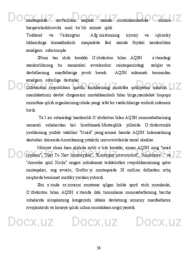 mintaqasida           xavfsizlikni       saqlash         xamda       mustaxkamlashda             muxim
barqarorlashtiruvchi   omil   bo`lib   xizmat   qildi.
Toshkent       va       Vashington           Afg`onistonning       siyosiy       va       iqtisodiy
tiklanishiga       kumaklashish         maqsadida       faol       xamda       foydali       xamkorlikni
amalgam   oshirmoqda.
SHuni     tan     olish     kerakki     O`zbekiston     bilan     AQSH             o`rtasidagi
xamkorliknong       bu       samaralari       avvalambor       mintaqamizdagi         xalqlar     va
davlatlarning       manfatlariga     javob     beradi.         AQSH     xukumati     tomonidan
amalgam   oshirilga   dasturlar  .
Ozbekiston   respublikasi   qurolli   kuchlarining   mudofaa   qobilyatini   oshirish   ,
mamlakatimiz   davlat   chegarasini   mustahkamlash   bilan   birga,mamlakat   huquqni
muxofaza qilish organlarining ishida yangi sifat ko`rsatkichlariga erishish imkonini
berdi. 
          Ta`l  im sohasidagi  hamkorlik O`zbekiston bilan AQSH munosabatlarining
samarali   sohalaridan   biri   hisoblanadi.Mustaqillik   yillarida   O`zbekistonlik
yoshlarning   yuzlab   vakillari   Umid   jamg`armasi   hamda   AQSH   hukumatining 
dasturlari doirasida Amerikaning yetakchi universitetlarida taxsil oladilar.
      Nihoyat   shuni   ham   alohida   aytib   o`tish   kerakki,   aynan   AQSH   ning   umid	

loyihasi ,   Xart   Tu   Xart   Interneyshel ,   Konterpat   interneyshel ,   Amerikere       va	
      
Amerika   qizil   Xochi   singari   nohukumat   tashkilotlari   respublikamizning   qator	
 
mintaqalari,   eng   avvalo,   Orolbo`yi   mintaqasida   30   million   dollardan   ortiq
miqdorda beminnat moddiy yordam yubordi.
    Shu   o`rinda   so`zimizni   muxtasar   qilgan   holda   qayd   etish   mumkinki,
O`zbekiston   bilan   AQSH   o`rtasida   ikki   tomonlama   munosabatlarning   barcha
sohalarida   aloqalarning   kengayishi   ikkala   davlatning   umumiy   manfaatlarini
rivojlantirish va himoya qilish uchun mustahkam negiz yaratdi.
56 