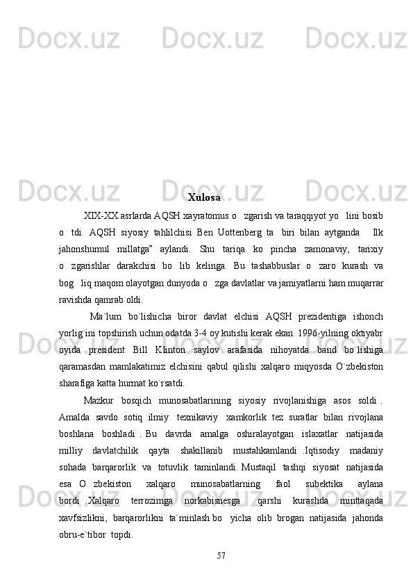                                                       Xulosa
         XIX-XX asrlarda AQSH xayratomus o zgarish va taraqqiyot yo lini bosib 
o tdi.   AQSH   siyosiy   tahlilchisi   Ben   Uottenberg   ta biri   bilan   aytganda   Ilk	
  
jahonshumul   millatga   aylandi.   Shu   tariqa   ko pincha   zamonaviy,   tarixiy	
	
o zgarishlar   darakchisi   bo lib   kelinga.   Bu   tashabbuslar   o zaro   kurash   va	
  
bog liq maqom olayotgan dunyoda o zga davlatlar va jamiyatlarni ham muqarrar	
 
ravishda qamrab oldi.   
     Ma`lum   bo`lishicha   biror   davlat   elchisi   AQSH   prezidentiga   ishonch
yorlig`ini topshirish uchun odatda 3-4 oy kutishi kerak ekan. 1996-yilning oktiyabr
oyida   president   Bill   Klinton   saylov   arafasida   nihoyatda   band   bo`lishiga
qaramasdan   mamlakatimiz   elchisini   qabul   qilishi   xalqaro   miqyosda   O`zbekiston
sharafiga katta hurmat ko`rsatdi.
     Mazkur     bosqich     munosabatlarining     siyosiy     rivojlanishiga     asos     soldi   .
Amalda  savdo  sotiq  ilmiy   texnikaviy   xamkorlik  tez  suratlar  bilan  rivojlana
boshlana     boshladi   .   Bu     davrda     amalga     oshiralayotgan     islaxatlar     natijasida
milliy     davlatchilik     qayta     shakillanib     mustahkamlandi   .Iqtisodiy     madaniy
sohada   barqarorlik   va   totuvlik   taminlandi. Mustaqil    tashqi    siyosat    natijasida
esa   O zbekiston     xalqaro     munosabatlarning     faol     subektika     aylana	

bordi   .Xalqaro     terrozimga     norkabisnesga       qarshi     kurashda     minttaqada
xavfsizlikni,  barqarorlikni  ta`minlash bo yicha  olib  brogan  natijasida  jahonda	

obru-e`tibor  topdi.      
57 