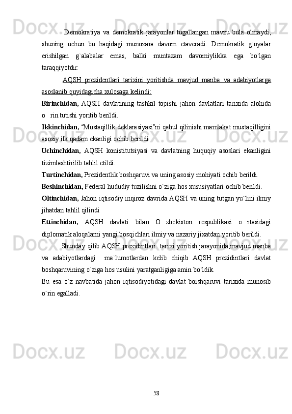        Demokratiya   va   demokratik   jarayonlar   tugallangan   mavzu   bula   olmaydi,
shuning   uchun   bu   haqidagi   munozara   davom   etaveradi.   Demokratik   g`oyalar
erishilgan   g`alabalar   emas,   balki   muntazam   davomiylikka   ega   bo`lgan
taraqqiyotdir. 
       AQSH   prezidentlari   tarixini   yoritishda   mavjud   manba   va   adabiyotlarga
asoslanib quyidagicha xulosaga kelindi:
Birinchidan,   AQSH   davlatining   tashkil   topishi   jahon   davlatlari   tarixida   alohida
o rin tutishi yoritib berildi. 
Ikkinchidan,  Mustaqillik deklarasiyasi ni qabul qilinishi mamlakat mustaqilligini	
 
asosiy ilk qadam ekanligi ochib berildi.
Uchinchidan,   AQSH   konistitutsiyasi   va   davlatning   huquqiy   asoslari   ekanligini
tizimlashtirilib tahlil etildi.
Turtinchidan,  Prezidentlik boshqaruvi va uning asosiy mohiyati ochib berildi. 
Beshinchidan,  Federal hududiy tuzilishni o`ziga hos xususiyatlari ochib berildi.  
Oltinchidan,   Jahon iqtisodiy inqiroz davrida AQSH va uning tutgan yu`lini ilmiy
jihatdan tahlil qilindi.
Ettinchidan,   AQSH   davlati   bilan   O zbekiston   respublikasi   o rtasidagi	
 
diplomatik aloqalarni yangi bosqichlari ilmiy va nazariy jixatdan yoritib berildi. 
       Shunday qilib AQSH prezidintlari  tarixi yoritish jarayonida,mavjud manba
va   adabiyotlardagi     ma`lumotlardan   kelib   chiqib   AQSH   prezidintlari   davlat
boshqaruvining o`ziga hos usulini yaratganligiga amin bo`ldik.
Bu   esa   o`z   navbatida   jahon   iqtisodiyotidagi   davlat   boishqaruvi   tarixida   munosib
o`rin egalladi. 
                        
                                              
58 