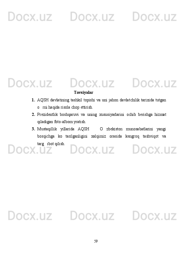                                                Tavsiyalar
1. AQSH   davlatining   tashkil   topishi   va   uni   jahon   davlatchilik   tarixida   tutgan
o rni haqida risola chop ettirish. 
2. Prezidentlik   boshqaruvi   va   uning   xususiyarlarini   ochib   berishga   hizmat
qiladigan foto-albom yratish.
3. Mustaqillik   yillarida   AQSH     O zbekiston   munosabatlarini   yangi	
 
bosqichga   ko tarilganligini   xalqimiz   orasida   kengroq   tashviqot   va	

targ ibot qilish.	

59 