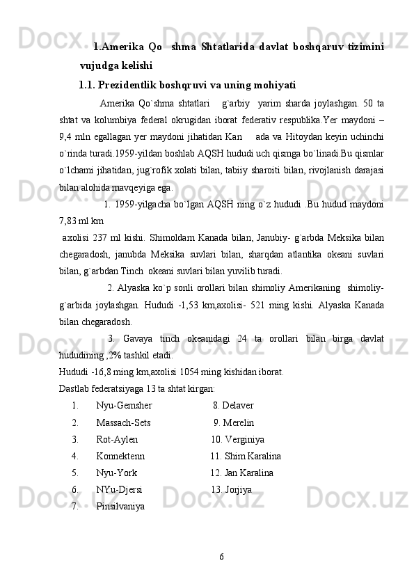                 1.Amerika   Qo shma   Shtatlarida   davlat   boshqaruv   tizimini
vujudga kelishi
       1 .1. Prezidentlik boshqruvi va uning mohiyati
    Amerika   Qo`shma   shtatlari   g`arbiy     yarim   sharda   joylashgan.   50   ta	

shtat   va   kolumbiya   federal   okrugidan   iborat   federativ   respublika.Yer   maydoni   –
9,4   mln   egallagan   yer   maydoni   jihatidan   Kan         ada   va   Hitoydan   keyin   uchinchi
o`rinda turadi.1959-yildan boshlab AQSH hududi uch qismga bo`linadi.Bu qismlar
o`lchami  jihatidan, jug`rofik xolati bilan, tabiiy sharoiti bilan, rivojlanish darajasi
bilan alohida mavqeyiga ega.
    1.   1959-yilgacha   bo`lgan   AQSH   ning   o`z   hududi   .Bu   hudud   maydoni
7,83 ml km
  axolisi   237   ml   kishi.   Shimoldam   Kanada   bilan,   Janubiy-   g`arbda   Meksika   bilan
chegaradosh,   janubda   Meksika   suvlari   bilan,   sharqdan   atlantika   okeani   suvlari
bilan, g`arbdan Tinch  okeani suvlari bilan yuvilib turadi.
   2. Alyaska  ko`p sonli  orollari bilan shimoliy Amerikaning   shimoliy-
g`arbida   joylashgan.   Hududi   -1,53   km,axolisi-   521   ming   kishi.   Alyaska   Kanada
bilan chegaradosh.
  3.   Gavaya   tinch   okeanidagi   24   ta   orollari   bilan   birga   davlat
hududining ,2% tashkil etadi.
Hududi -16,8 ming km,axolisi 1054 ming kishidan iborat.
Dastlab federatsiyaga 13 ta shtat kirgan:
1. Nyu-Gemsher                         8. Delaver
2. Massach-Sets                          9. Merelin
3. Rot-Aylen                              10. Verginiya
4. Konnektenn                           11. Shim Karalina
5. Nyu-York                              12. Jan Karalina
6. NYu-Djersi                            13. Jorjiya
7. Pinsilvaniya
6 