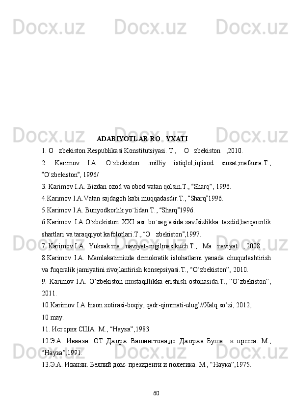                                 ADABIYOTLAR RO YXATI
1. O zbekiston Respublikasi Konstitutsiyasi. T.,  O zbekiston ,2010.	
   
2.   Karimov   I.A.   O`zbekiston   :milliy   istiqlol,iqtisod   siosat,mafkura.T.,
O`zbekiston , 1996/	
 
3. Karimov I.A. Bizdan ozod va obod vatan qolsin.T.,  Sharq”, 1996. 	

4.Karimov I.A.Vatan sajdagoh kabi muqqadasdir.T.,  Sharq 1996.
 
5.Karimov I.A. Bunyodkorlik yo`lidan.T.,  Sharq 1996.	
 
6.Karimov   I.A.O`zbekiston   XXI   asr   bo`sag`asida:xavfsizlikka   taxdid,barqarorlik
shartlari va taraqqiyot kafolotlari.T.,  O zbekiston ,1997.	
 	
7. Karimov I.A.  Yuksak ma naviyat-engilmas kuch.T., Ma naviyat , 2008.	
   
8.Karimov   I.A.   Mamlakatimizda   demokratik   islohatlarni   yanada   chuqurlashtirish
va fuqoralik jamiyatini rivojlantirish konsepsiyasi.T., “O’zbekiston”, 2010. 
9. Karimov I.A.  O’zbekiston  mustaqillikka  erishish  ostonasida.T.,   “O’zbekiston”,
2011.
10.Karimov I.A.Inson xotirasi-boqiy, qadr-qimmati-ulug’//Xalq so’zi, 2012,
10 may. 
11.  История США .  M ., “ Наука ”,1983.
1 2.Э.А.   Иванян.   ОТ   Джорж   Вашингтона,до   Джоржа   Б уша     и   пресса.   М.,
“ Наука ”,1991. 
1 3 .Э.А. Иванян.  Б еллий дом- президенти и полетика. М., “ Наука ”,1975.
60 