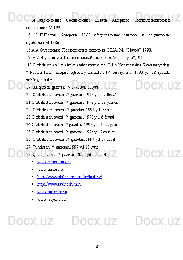   1 4 .Саврименние   Соединенние   Штата   Америки.   Энциклопедитский
справочник.М.1991.
15.   Н.П.Попов.   Амерека   80-Х   общественное   мнение   и   социалъние
проблеми.М-1986.
16.А.А.Фурсенъко .Президенти и политика С Ш А. М., “ Наука ”,1990.
17. А.А.Фурсинъко. Кто из мировай политике. М., “ Наука ”,1990.
 18.O`zbekiston o`lkan imkoniatlar mamlakati. \\  I. A. Karimovning S h vetsariyadagi
“   Forum   fond ”   xalqaro   iqtisodiy   tashkiloti   IV   sesseyasida   1993   yil   18   iyunda
so`zlagan nutqi .
19. Xalq so`zi gazetasi. // 19930yil 22iyul .
20. O`zbekiston ovozi. // gazetasi 1998 yil. 19 fevral .
21.O`zbekiston ovozi. //  gazetasi 1998 yil. 18 yanvar .
22. O`zbekiston ovozi. //  gazetasi 1998 yil. 3 mart .
23.O`zbekiston ovozi. //  gazetasi 1998 yil. 6 fevral 
24.O`zbekiston ovozi. // gazetasi 1997 yil. 20 noyabr .
25.O`zbekiston ovozi. //  gazetasi 1996 yil 9 avgust. 
26. O`zbekiston ovozi. //  gazetasi 1997 yil 17 aprel .
27. Turkiston. //  gazetasi1997 yil 23 iyun .
28. Qashqadaryo. //  gazetasi 2005 yil 15 aprel .
 www.eurasia.org.ru    .
 www.history.ru   
 http://www.philos.msu.ru/fac/history/   
 http://www.auditorium.ru     
 www.museum.ru   
 www. ziyonet.net.
61 