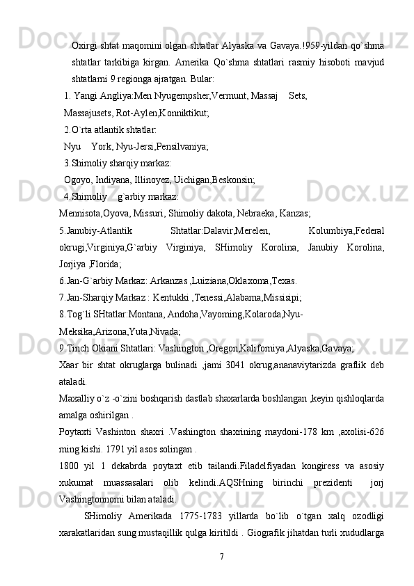 Oxirgi  shtat  maqomini olgan shtatlar Alyaska va Gavaya.!959-yildan qo`shma
shtatlar   tarkibiga   kirgan.   Amerika   Qo`shma   shtatlari   rasmiy   hisoboti   mavjud
shtatlarni 9 regionga ajratgan. Bular:
  1. Yangi Angliya:Men Nyugempsher,Vermunt, Massaj  Sets,
   Massajusets, Rot-Aylen,Konniktikut;
  2.O`rta atlantik shtatlar:
  Nyu  York, Nyu-Jersi,Pensilvaniya;	

  3.Shimoliy sharqiy mark az:
  Ogoyo, Indiyana, Illinoyez, Uichigan,Beskonsin;
   4.Shimoliy  g`arbiy markaz:	

Mennisota,Oyova, Missuri, Shimoliy dakota, Nebraeka, Kanzas;
5.Janubiy-Atlantik   Shtatlar:Dalavir,Merelen,   Kolumbiya,Federal
okrugi,Virginiya,G`arbiy   Virginiya,   SHimoliy   Korolina,   Janubiy   Korolina,
Jorjiya ,Florida;
6.Jan-G`arbiy Markaz: Arkanzas ,Luiziana,Oklaxoma,Texas.
7.Jan-Sharqiy Markaz : Kentukki ,Tenessi,Alabama,Missisipi;
8.Tog`li SHtatlar:Montana, Andoha,Vayoming,Kolaroda,Nyu-
Meksika,Arizona,Yuta,Nivada;
9.Tinch Okiani Shtatlari: Vashington ,Oregon,Kaliforniya,Alyaska,Gavaya;
Xaar   bir   shtat   okruglarga   bulinadi   ,jami   3041   okrug,ananaviytarizda   graflik   deb
ataladi.
Maxalliy o`z -o`zini boshqarish dastlab shaxarlarda boshlangan ,keyin qishloqlarda
amalga oshirilgan .
Poytaxti   Vashinton   shaxri   .Vashington   shaxrining   maydoni-178   km   ,axolisi-626
ming kishi. 1791 yil asos solingan .
1800   yil   1   dekabrda   poytaxt   etib   tailandi.Filadelfiyadan   kongiress   va   asosiy
xukumat   muassasalari   olib   kelindi.AQSHning   birinchi   prezidenti   jorj	

Vashingtonnomi bilan ataladi.
SHimoliy   Amerikada   1775-1783   yillarda   bo`lib   o`tgan   xalq   ozodligi
xarakatlaridan sung mustaqillik qulga kiritildi . Giografik jihatdan turli xududlarga
7 